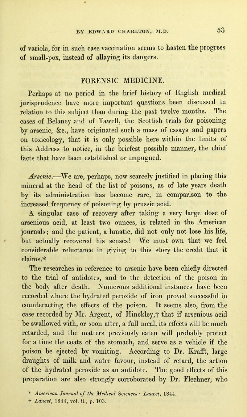 of variola, for in such case vaccination seems to hasten the progress of small-pox, instead of allaying its dangers. FORENSIC MEDICINE. Perhaps at no period in the brief history of English medical jurisprudence have more important questions been discussed in relation to this subject than during the past twelve months. The cases of Belaney and of Tawell, the Scottish trials for poisoning by arsenic, &c., have originated such a mass of essays and papers on toxicology, that it is only possible here within the limits of this Address to notice, in the briefest possible manner, the chief facts that have been established or impugned. Arsenic.—We are, perhaps, now scarcely justified in placing this mineral at the head of the list of poisons, as of late years death by its administration has become rare, in comparison to the increased frequency of poisoning by prussic acid. A singular case of recovery after taking a very large dose of arsenious acid, at least two ounces, is related in the American journals; and the patient, a lunatic, did not only not lose his life, but actually recovered his senses! We must own that we feel considerable reluctance in giving to this story the credit that it claims.* The researches in reference to arsenic have been chiefly directed to the trial of antidotes, and to the detection of the poison in the body after death. Numerous additional instances have been recorded where the hydrated peroxide of iron proved successful in counteracting the effects of the poison. It seems also, from the case recorded by Mr. Argent, of Hinckley,f that if arsenious acid be swallowed with, or soon after, a full meal, its effects will be much retarded, and the matters previously eaten will probably protect for a time the coats of the stomach, and serve as a vehicle if the poison be ejected by vomiting. According to Dr. Krafft, large draughts of milk and water favour, instead of retard, the action of the hydrated peroxide as an antidote. The good effects of this preparation are also strongly corroborated by Dr. Flechner, who * American Journal of the Medical Sciences: Lancet, 1844. f Lancet, 1844, vol. ii., p. 103.