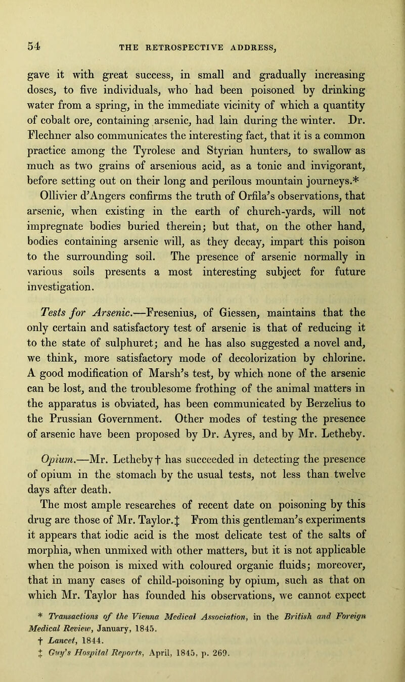 gave it with great success, in small and gradually increasing doses, to five individuals, who had been poisoned by drinking water from a spring, in the immediate vicinity of which a quantity of cobalt ore, containing arsenic, had lain during the winter. Dr. Flechner also communicates the interesting fact, that it is a common practice among the Tyrolese and Styrian hunters, to swallow as much as two grains of arsenious acid, as a tonic and invigorant, before setting out on their long and perilous mountain journeys.* Ollivier d’Angers confirms the truth of Orfila’s observations, that arsenic, when existing in the earth of church-yards, will not impregnate bodies buried therein; but that, on the other hand, bodies containing arsenic will, as they decay, impart this poison to the surrounding soil. The presence of arsenic normally in various soils presents a most interesting subject for future investigation. Tests for Arsenic.—Fresenius, of Giessen, maintains that the only certain and satisfactory test of arsenic is that of reducing it to the state of sulphuret; and he has also suggested a novel and, we think, more satisfactory mode of decolorization by chlorine. A good modification of Marsh’s test, by which none of the arsenic can he lost, and the troublesome frothing of the animal matters in the apparatus is obviated, has been communicated by Berzelius to the Prussian Government. Other modes of testing the presence of arsenic have been proposed by Dr. Ayres, and by Mr. Letheby. Opium.—Mr. Letheby f has succeeded in detecting the presence of opium in the stomach by the usual tests, not less than twelve days after death. The most ample researches of recent date on poisoning by this drug are those of Mr. Taylor. J From this gentleman’s experiments it appears that iodic acid is the most delicate test of the salts of morphia, when unmixed with other matters, but it is not applicable when the poison is mixed with coloured organic fluids; moreover, that in many cases of child-poisoning by opium, such as that on which Mr. Taylor has founded his observations, we cannot expect * Transactions of the Vienna Medical Association, in the British and Foreign Medical Review, January, 1845. f Lancet, 1844. J Guy’s Hospital Reports, April, 1845, p. 260.