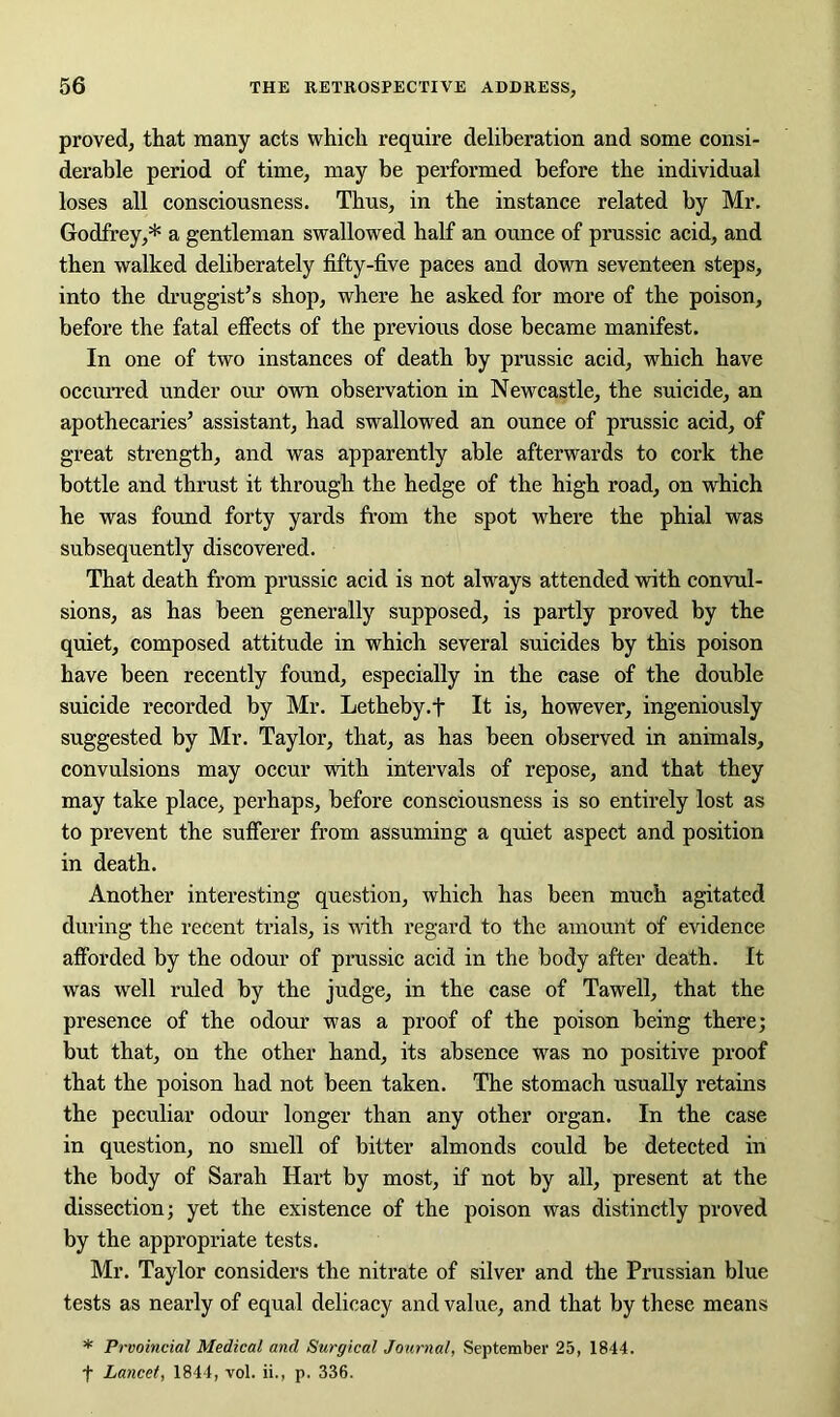 proved, that many acts which require deliberation and some consi- derable period of time, may be performed before the individual loses all consciousness. Thus, in the instance related by Mr. Godfrey,* a gentleman swallowed half an ounce of prussic acid, and then walked deliberately fifty-five paces and down seventeen steps, into the druggist’s shop, where he asked for more of the poison, before the fatal effects of the previous dose became manifest. In one of two instances of death by prussic acid, which have occurred under our own observation in Newcastle, the suicide, an apothecaries’ assistant, had swallowed an ounce of prussic acid, of great strength, and was apparently able afterwards to cork the bottle and thrust it through the hedge of the high road, on which he was found forty yards from the spot where the phial was subsequently discovered. That death from prussic acid is not always attended with convul- sions, as has been generally supposed, is partly proved by the quiet, composed attitude in which several suicides by this poison have been recently found, especially in the case of the double suicide recorded by Mr. Letheby.t It is, however, ingeniously suggested by Mr. Taylor, that, as has been observed in animals, convulsions may occur with intervals of repose, and that they may take place, perhaps, before consciousness is so entirely lost as to prevent the sufferer from assuming a quiet aspect and position in death. Another interesting question, which has been much agitated during the recent trials, is with regard to the amount of evidence afforded by the odour of prussic acid in the body after death. It was well ruled by the judge, in the case of Tawell, that the presence of the odour was a proof of the poison being there; but that, on the other hand, its absence was no positive proof that the poison had not been taken. The stomach usually retains the peculiar odour longer than any other organ. In the case in question, no smell of bitter almonds could be detected in the body of Sarah Hart by most, if not by all, present at the dissection; yet the existence of the poison was distinctly proved by the appropriate tests. Mr. Taylor considers the nitrate of silver and the Prussian blue tests as nearly of equal delicacy and value, and that by these means * Prvoincial Medical and Surgical Journal, September 25, 1844. f Lancet, 1844, vol. ii., p. 336.