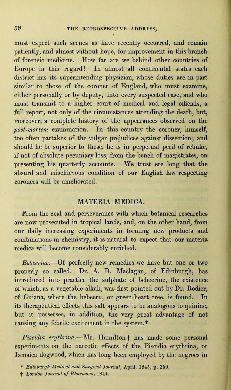 must expect such scenes as have recently occurred, and remain patiently, and almost without hope, for improvement in this branch of forensic medicine. How far are we behind other countries of Europe in this regard! In almost all continental states each district has its superintending physician, whose duties are in part similar to those of the coroner of England, who must examine, either personally or by deputy, into every suspected case, and who must transmit to a higher court of medical and legal officials, a full report, not only of the circumstances attending the death, but, moreover, a complete history of the appearances observed on the post-mortem examination. In this country the coroner, himself, too often partakes of the vulgar prejudices against dissection; and should he be superior to these, he is in perpetual peril of rebuke, if not of absolute pecuniary loss, from the bench of magistrates, on presenting his quarterly accounts. We trust ere long that the absurd and mischievous condition of our English law respecting coroners will be ameliorated. MATERIA MEDICA. From the zeal and perseverance with which botanical researches are now prosecuted in tropical lands, and, on the other hand, from our daily increasing experiments in forming new products and combinations in chemistry, it is natural to expect that our materia medica will become considerably enriched. Bebeerine.—Of perfectly new remedies we have but one or two properly so called. Dr. A. D. Maclagan, of Edinburgh, has introduced into practice the sulphate of bebeerine, the existence of which, as a vegetable alkali, was first pointed out by Dr. Rodier, of Guiana, where the bebeeru, or green-heart tree, is found. In its therapeutical effects this salt appears to be analogous to quinine, but it possesses, in addition, the very great advantage of not causing any febrile excitement in the system.* Piscidia erythrina.—Mr. Hamilton f has made some personal experiments on the narcotic effects of the Piscidia erythrina, or Jamaica dogwood, which has long been employed by the negroes in * Edinburgh Medical and Surgical Journal, April, 1845, p. 359. f London Journal of Pharmacy, 1844.