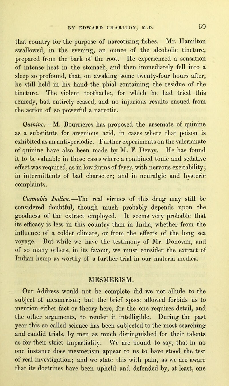 that country for the purpose of narcotizing fishes. Mr. Hamilton swallowed, in the evening, an ounce of the alcoholic tincture, prepared from the bark of the root. He experienced a sensation of intense heat in the stomach, and then immediately fell into a sleep so profound, that, on awaking some twenty-four hours after, he still held in his hand the phial containing the residue of the tincture. The violent toothache, for which he had tried this remedy, had entirely ceased, and no injurious results ensued from the action of so powerful a narcotic. Quinine.—M. Bourrieres has proposed the arseniate of quinine as a substitute for arsenious acid, in cases where that poison is exhibited as an anti-periodic. Further experiments on the valerianate of quinine have also been made by M. F. Devay. He has found it to be valuable in those cases where a combined tonic and sedative effect was required, as in low forms of fever, with nervous excitability; in intermittents of bad character; and in neuralgic and hysteric complaints. Cannabis Indica.—The real virtues of this drug may still be considered doubtful, though much probably depends upon the goodness of the extract employed. It seems very probable that its efficacy is less in this country than in India, whether from the influence of a colder climate, or from the effects of the long sea voyage. But while we have the testimony of Mr. Donovan, and of so many others, in its favour, we must consider the extract of Indian hemp as worthy of a further trial in our materia medica. MESMERISM. Our Address would not be complete did we not allude to the subject of mesmerism; but the brief space allowed forbids us to mention either fact or theory here, for the one requires detail, and the other arguments, to render it intelligible. During the past year this so called science has been subjected to the most searching and candid trials, by men as much distinguished for their talents as for their strict impartiality. We are bound to say, that in no one instance does mesmerism appear to us to have stood the test of real investigation; and we state this with pain, as we are aware that its doctrines have been upheld and defended by, at least, one