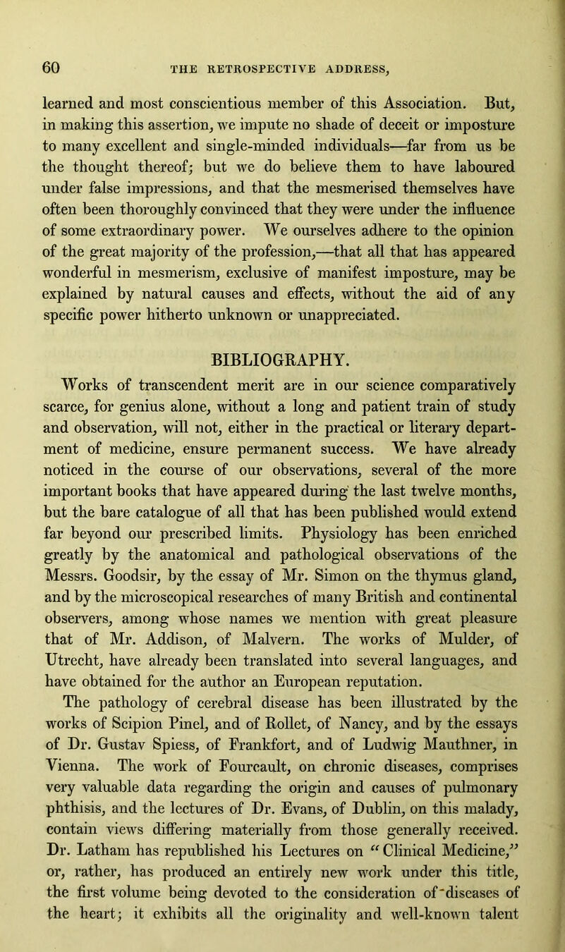 learned and most conscientious member of this Association. But, in making this assertion, we impute no shade of deceit or imposture to many excellent and single-minded individuals—far from us be the thought thereof; but we do believe them to have laboured under false impressions, and that the mesmerised themselves have often been thoroughly convinced that they were under the influence of some extraordinary power. We ourselves adhere to the opinion of the great majority of the profession,—that all that has appeared wonderful in mesmerism, exclusive of manifest imposture, may be explained by natural causes and effects, without the aid of any specific power hitherto unknown or unappreciated. BIBLIOGRAPHY. Works of transcendent merit are in our science comparatively scarce, for genius alone, without a long and patient train of study and observation, will not, either in the practical or literary depart- ment of medicine, ensure permanent success. We have already noticed in the course of our observations, several of the more important books that have appeared during the last twelve months, but the bare catalogue of all that has been published would extend far beyond our prescribed limits. Physiology has been enriched greatly by the anatomical and pathological observations of the Messrs. Goodsir, by the essay of Mr. Simon on the thymus gland, and by the microscopical researches of many British and continental observers, among whose names we mention with great pleasure that of Mr. Addison, of Malvern. The works of Mulder, of Utrecht, have already been translated into several languages, and bave obtained for the author an European reputation. The pathology of cerebral disease has been illustrated by the works of Scipion Pinel, and of Rollet, of Nancy, and by the essays of Dr. Gustav Spiess, of Frankfort, and of Ludwig Mauthner, in Vienna. The work of Fourcault, on chronic diseases, comprises very valuable data regarding the origin and causes of pulmonary phthisis, and the lectures of Dr. Evans, of Dublin, on this malady, contain views differing materially from those generally received. Dr. Latham has republished his Lectures on “ Clinical Medicine,” or, rather, has produced an entirely new work under this title, the first volume being devoted to the consideration of diseases of the heart; it exhibits all the originality and well-known talent