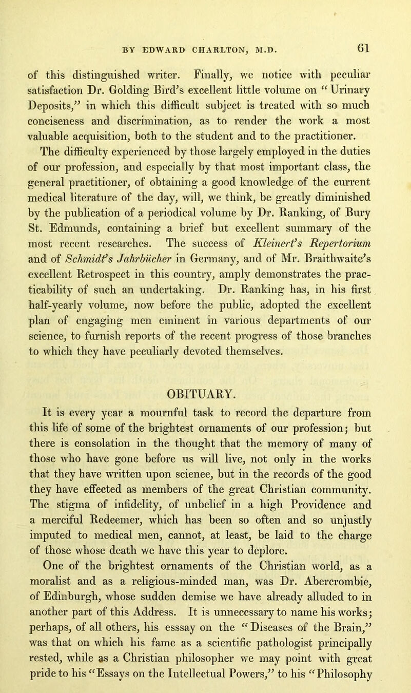 of this distinguished writer. Finally, we notice with peculiar satisfaction Dr. Golding Bird’s excellent little volume on “ Urinary Deposits,” in which this difficult subject is treated with so much conciseness and discrimination, as to render the work a most valuable acquisition, both to the student and to the practitioner. The difficulty experienced by those largely employed in the duties of our profession, and especially by that most important class, the general practitioner, of obtaining a good knowledge of the current medical literature of the day, will, we think, be greatly diminished by the publication of a periodical volume by Dr. Ranking, of Bury St. Edmunds, containing a brief but excellent summary of the most recent researches. The success of Kleinert’s Repertorium and of Schmidt’s Jahrbucher in Germany, and of Mr. Braithwaite’s excellent Retrospect in this country, amply demonstrates the prac- ticability of such an undertaking. Dr. Ranking has, in his first half-yearly volume, now before the public, adopted the excellent plan of engaging men eminent in various departments of our science, to furnish reports of the recent progress of those branches to which they have peculiarly devoted themselves. OBITUARY. It is every year a mournful task to record the departure from this life of some of the brightest ornaments of our profession; but there is consolation in the thought that the memory of many of those who have gone before us will live, not only in the works that they have written upon scienee, but in the records of the good they have effected as members of the great Christian community. The stigma of infidelity, of unbelief in a high Providence and a merciful Redeemer, which has been so often and so unjustly imputed to medical men, cannot, at least, be laid to the charge of those whose death we have this year to deplore. One of the brightest ornaments of the Christian world, as a moralist and as a religious-minded man, was Dr. Abercrombie, of Edinburgh, whose sudden demise we have already alluded to in another part of this Address. It is unnecessary to name his works; perhaps, of all others, his esssay on the “ Diseases of the Brain,” was that on which his fame as a scientific pathologist principally rested, while as a Christian philosopher we may point with great pride to his “Essays on the Intellectual Powers,” to his “Philosophy