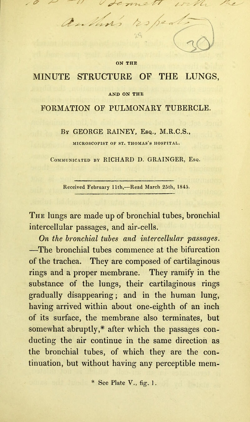 MINUTE STRUCTURE OF THE LUNGS, FORMATION OF PULMONARY TUBERCLE. By GEORGE RAINEY, Esq., M.R.C.S., Communicated by RICHARD D. GRAINGER, Esq. Received February 11th,—Read March 25th, 1845. The lungs are made up of bronchial tubes, bronchial intercellular passages, and air-cells. On the bronchial tubes and intercellular passages. —The bronchial tubes commence at the bifurcation of the trachea. They are composed of cartilaginous rings and a proper membrane. They ramify in the substance of the lungs, their cartilaginous rings gradually disappearing; and in the human lung, having arrived within about one-eighth of an inch of its surface, the membrane also terminates, but somewhat abruptly,* after which the passages con- ducting the air continue in the same direction as the bronchial tubes, of which they are the con- tinuation, but without having any perceptible mem- ON THE AND ON THE MICROSCOPIST OF ST. THOMAS’S HOSPITAL.