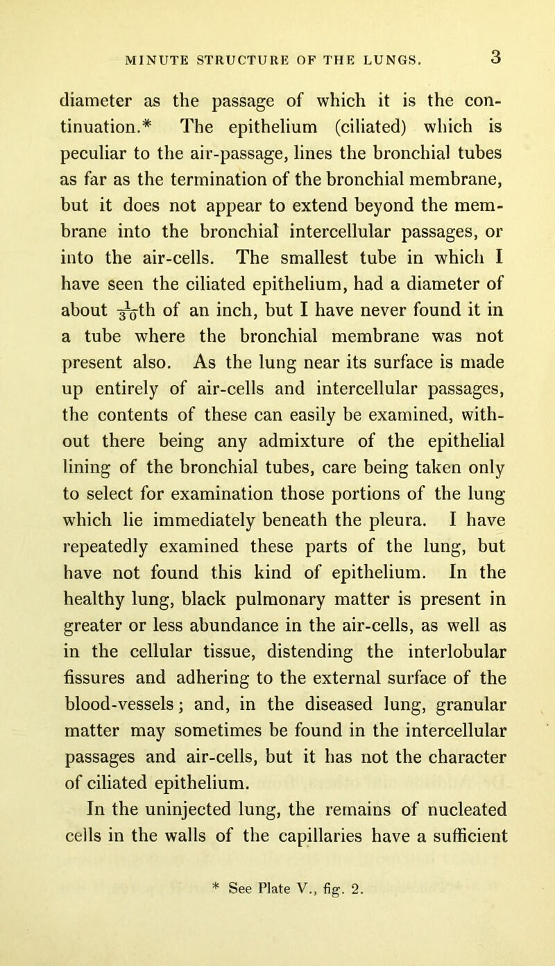 diameter as the passage of which it is the con- tinuation.* The epithelium (ciliated) which is peculiar to the air-passage, lines the bronchial tubes as far as the termination of the bronchial membrane, but it does not appear to extend beyond the mem- brane into the bronchial intercellular passages, or into the air-cells. The smallest tube in which I have seen the ciliated epithelium, had a diameter of about -^th of an inch, but I have never found it in a tube where the bronchial membrane was not present also. As the lung near its surface is made up entirely of air-cells and intercellular passages, the contents of these can easily be examined, with- out there being any admixture of the epithelial lining of the bronchial tubes, care being taken only to select for examination those portions of the lung which lie immediately beneath the pleura. I have repeatedly examined these parts of the lung, but have not found this kind of epithelium. In the healthy lung, black pulmonary matter is present in greater or less abundance in the air-cells, as well as in the cellular tissue, distending the interlobular fissures and adhering to the external surface of the blood-vessels; and, in the diseased lung, granular matter may sometimes be found in the intercellular passages and air-cells, but it has not the character of ciliated epithelium. In the uninjected lung, the remains of nucleated cells in the walls of the capillaries have a sufficient