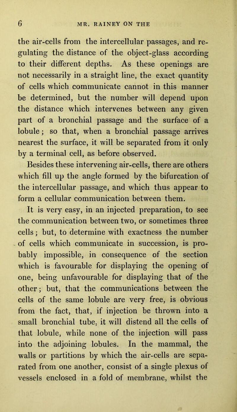 the air-cells from the intercellular passages, and re- gulating the distance of the object-glass according to their different depths. As these openings are not necessarily in a straight line, the exact quantity of cells which communicate cannot in this manner be determined, but the number will depend upon the distance which intervenes between any given part of a bronchial passage and the surface of a lobule; so that, when a bronchial passage arrives nearest the surface, it will be separated from it only by a terminal cell, as before observed. Besides these intervening air-cells, there are others which fill up the angle formed by the bifurcation of the intercellular passage, and which thus appear to form a cellular communication between them. It is very easy, in an injected preparation, to see the communication between two, or sometimes three cells; but, to determine with exactness the number of cells which communicate in succession, is pro- bably impossible, in consequence of the section which is favourable for displaying the opening of one, being unfavourable for displaying that of the other; but, that the communications between the cells of the same lobule are very free, is obvious from the fact, that, if injection be thrown into a small bronchial tube, it will distend all the cells of that lobule, while none of the injection will pass into the adjoining lobules. In the mammal, the walls or partitions by which the air-cells are sepa- rated from one another, consist of a single plexus of vessels enclosed in a fold of membrane, whilst the