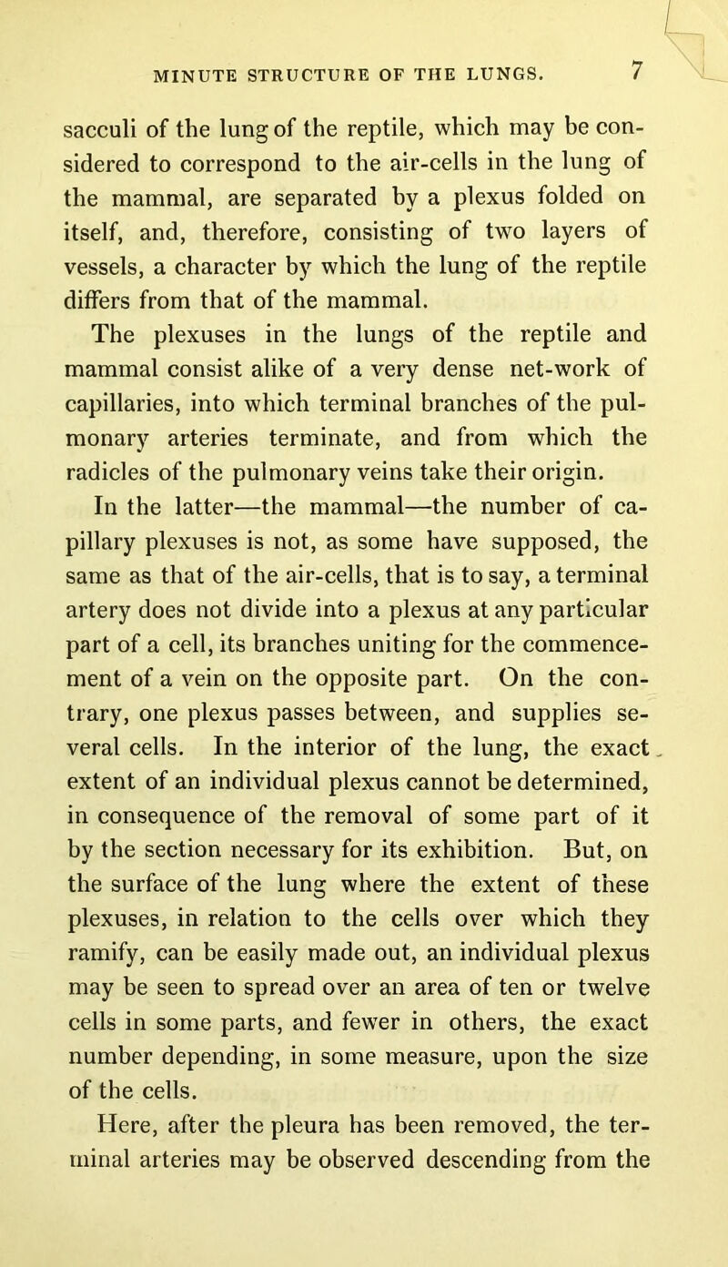 sacculi of the lung of the reptile, which may be con- sidered to correspond to the air-cells in the lung of the mammal, are separated by a plexus folded on itself, and, therefore, consisting of two layers of vessels, a character by which the lung of the reptile differs from that of the mammal. The plexuses in the lungs of the reptile and mammal consist alike of a very dense net-work of capillaries, into which terminal branches of the pul- monary arteries terminate, and from which the radicles of the pulmonary veins take their origin. In the latter—the mammal—the number of ca- pillary plexuses is not, as some have supposed, the same as that of the air-cells, that is to say, a terminal artery does not divide into a plexus at any particular part of a cell, its branches uniting for the commence- ment of a vein on the opposite part. On the con- trary, one plexus passes between, and supplies se- veral cells. In the interior of the lung, the exact. extent of an individual plexus cannot be determined, in consequence of the removal of some part of it by the section necessary for its exhibition. But, on the surface of the lung where the extent of these plexuses, in relation to the cells over which they ramify, can be easily made out, an individual plexus may be seen to spread over an area of ten or twelve cells in some parts, and fewer in others, the exact number depending, in some measure, upon the size of the cells. Here, after the pleura has been removed, the ter- minal arteries may be observed descending from the