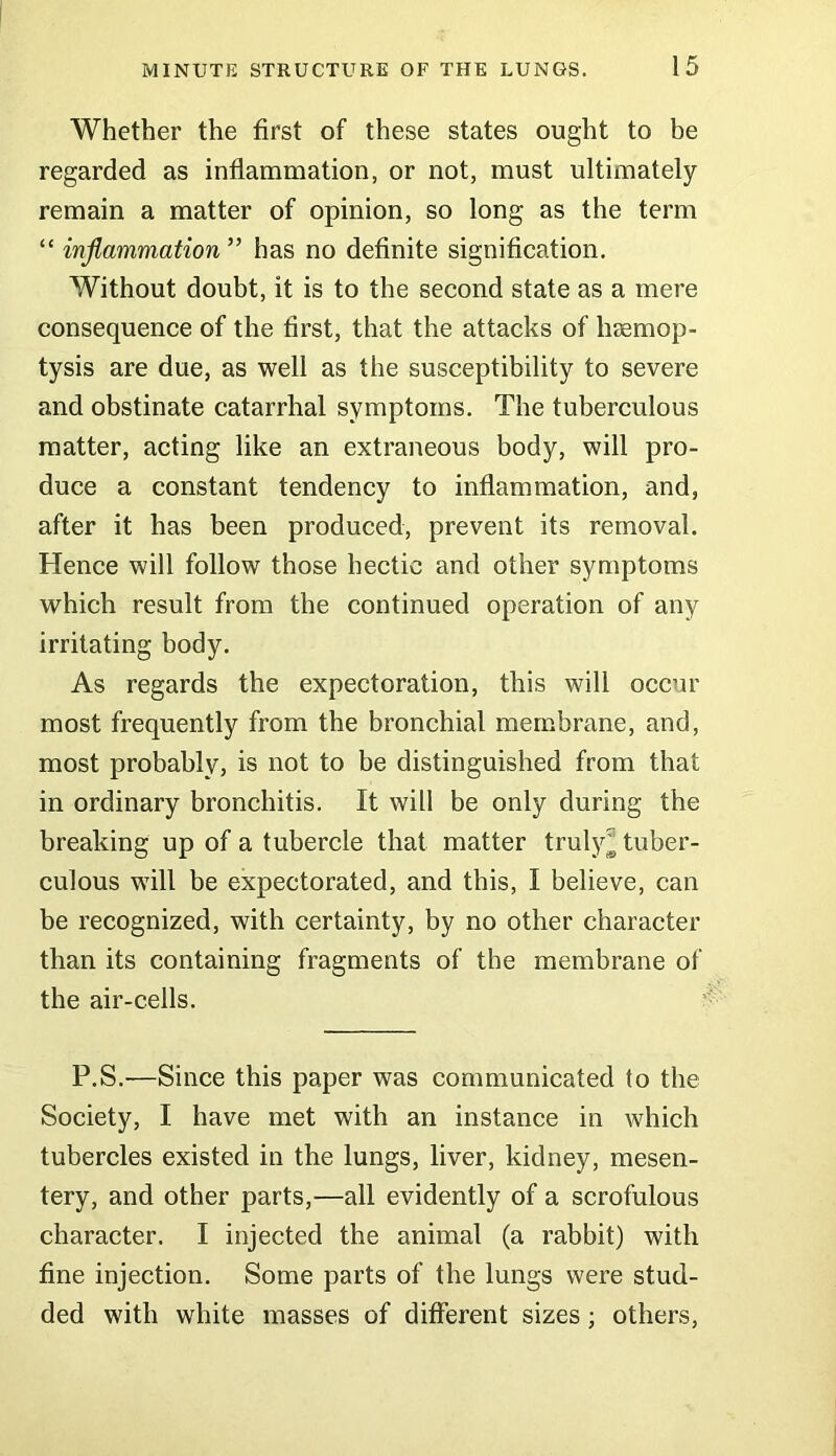 Whether the first of these states ought to be regarded as inflammation, or not, must ultimately remain a matter of opinion, so long as the term “ inflammation ” has no definite signification. Without doubt, it is to the second state as a mere consequence of the first, that the attacks of haemop- tysis are due, as well as the susceptibility to severe and obstinate catarrhal symptoms. The tuberculous matter, acting like an extraneous body, will pro- duce a constant tendency to inflammation, and, after it has been produced, prevent its removal. Hence will follow those hectic and other symptoms which result from the continued operation of any irritating body. As regards the expectoration, this will occur most frequently from the bronchial membrane, and, most probably, is not to be distinguished from that in ordinary bronchitis. It will be only during the breaking up of a tubercle that matter truly^ tuber- culous will be expectorated, and this, I believe, can be recognized, with certainty, by no other character than its containing fragments of the membrane of the air-cells. P.S.'—Since this paper was communicated to the Society, I have met with an instance in which tubercles existed in the lungs, liver, kidney, mesen- tery, and other parts,—all evidently of a scrofulous character. I injected the animal (a rabbit) with fine injection. Some parts of the lungs were stud- ded with white masses of different sizes; others,