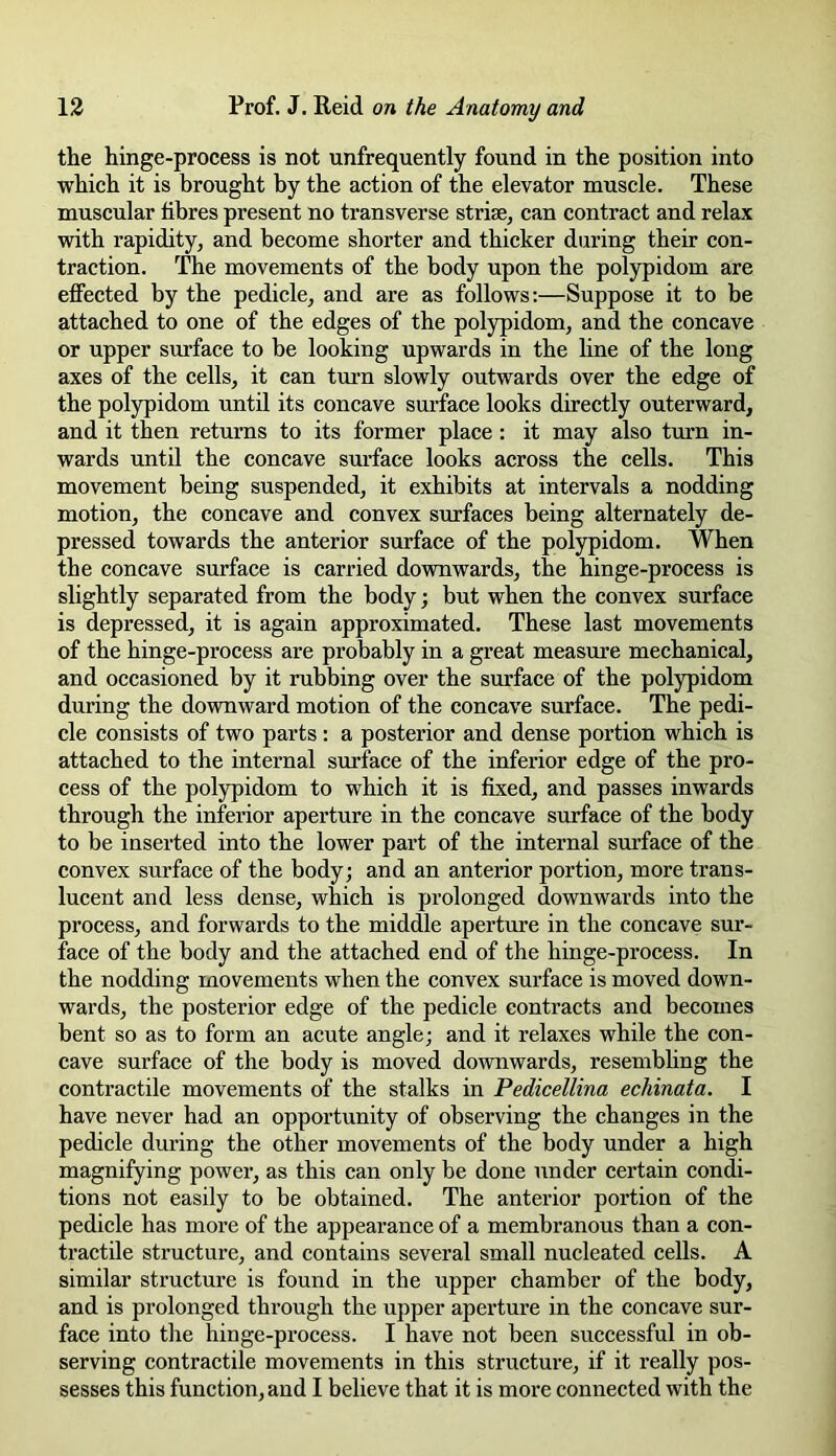the hinge-process is not unfrequently found in the position into which it is brought by the action of the elevator muscle. These muscular fibres present no transverse striae, can contract and relax with rapidity, and become shorter and thicker during their con- traction. The movements of the body upon the polypidom are effected by the pedicle, and are as follows:—Suppose it to be attached to one of the edges of the polypidom, and the concave or upper surface to be looking upwards in the line of the long axes of the cells, it can turn slowly outwards over the edge of the polypidom until its concave surface looks directly outerward, and it then returns to its former place: it may also turn in- wards until the concave surface looks across the cells. This movement being suspended, it exhibits at intervals a nodding motion, the concave and convex surfaces being alternately de- pressed towards the anterior surface of the polypidom. When the concave surface is carried downwards, the hinge-process is slightly separated from the body; but when the convex surface is depressed, it is again approximated. These last movements of the hinge-process are probably in a great measure mechanical, and occasioned by it rubbing over the surface of the polypidom during the downward motion of the concave surface. The pedi- cle consists of two parts : a posterior and dense portion which is attached to the internal surface of the inferior edge of the pro- cess of the polypidom to which it is fixed, and passes inwards through the inferior aperture in the concave surface of the body to be inserted into the lower part of the internal surface of the convex surface of the body; and an anterior portion, more trans- lucent and less dense, which is prolonged downwards into the process, and forwards to the middle aperture in the concave sur- face of the body and the attached end of the hinge-process. In the nodding movements when the convex surface is moved down- wards, the posterior edge of the pedicle contracts and becomes bent so as to form an acute angle; and it relaxes while the con- cave surface of the body is moved downwards, resembling the contractile movements of the stalks in Pedicellina echinata. I have never had an opportunity of observing the changes in the pedicle during the other movements of the body under a high magnifying power, as this can only be done under certain condi- tions not easily to be obtained. The anterior portion of the pedicle has more of the appearance of a membranous than a con- tractile structure, and contains several small nucleated cells. A similar structure is found in the upper chamber of the body, and is prolonged through the upper aperture in the concave sur- face into the hinge-process. I have not been successful in ob- serving contractile movements in this structure, if it really pos- sesses this function, and I believe that it is more connected with the
