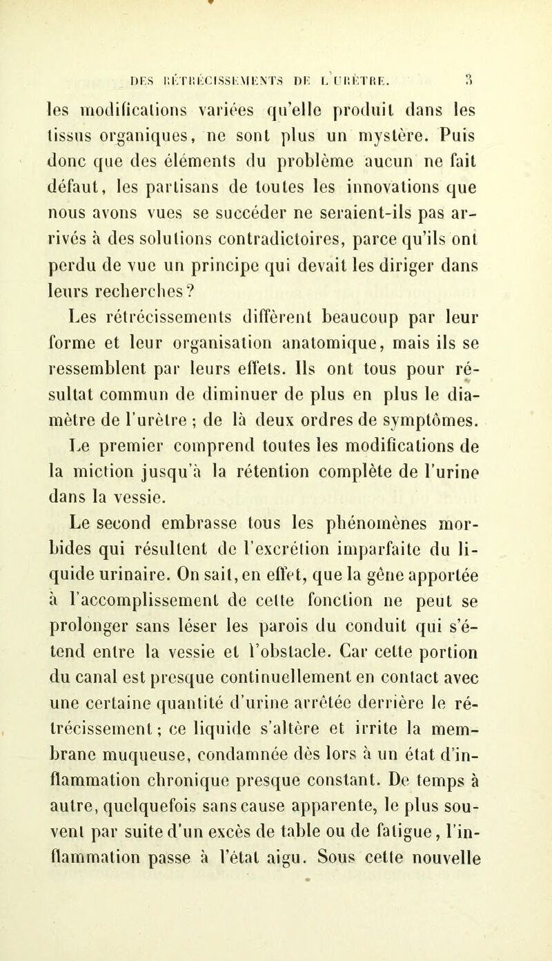 les modifications variees qu’ello produil dans les tissus organiques, ne sont plus un mystere. Puis done que des elements du probleme aucun ne fait defaut, les partisans de loutes les innovations que nous avons vues se succeder ne seraient-ils pas ar- rives a des solutions contradictoires, parce qu’ils onl perdu de vuc un principe qui devait les diriger dans leurs recherches? Les retrecissements different beaucoup par leur forme et leur organisation anatomique, mais ils se ressemblent par leurs elfets. 11s ont tous pour re- sultat commun de diminuer de plus en plus le dia- metre de Puretre ; de la deux ordres de symptomes. Le premier comprend toutes les modifications de la miction jusqu’a la retention complete de Purine dans la vessie. Le second embrasse tous les phenomenes mor- bides qui resullent de P excretion imparfaite du li- quide urinaire. On sail, en effet, que la gene apportee a l’accomplissement de celte fonclion ne peut se prolonger sans leser les parois du conduit qui s’e- tend entre la vessie el Pobslacle. Car cette portion du canal est presque continuellement en contact avec une certaine quantite d’urine arretee derriere le re- trecissement; ce liquide s’altere et irrite la mem- brane muqueuse, condamnee des lors a un etat d’in- flammation ebronique presque constant. De temps a autre, quelquefois sans cause apparente, le plus sou- vent par suite d’un exces de table ou de fatigue, Pin- flammalion passe a Petal aigu. Sous cette nouvelle