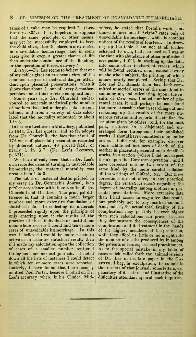 tance of a tube may be required.” (Lec- tures, p. 335.) Is it hopeless to suppose that the same principle, or other means, may yet be successfully employed to keep the child alive, after the placenta is extracted in unavoidable haemorrhage, and in some cases give it even a greater chance of life than under the continuance of the flooding, or the operation of forced delivery ? Lastly.—Dr. Lee seems to believe that one of my tables gives an erroneous view of the common degree of maternal danger atten- dant upon placental presentations, when it shows that about 1 out of every 3 mothers perishes under this obstetric complication. Some years ago Dr. Churchill endea- voured to ascertain statistically the number of mothers that died under placental presen- tations, and from a variety of data calcu- lated that the mortality amounted to about 1 in 3. In his own Lectures on Midwifery, published in 1844, Dr. Lee quotes, and so far adopts from Dr. Churchill, the fact that “ out of 174 cases of placental presentation recorded by different authors, 48 proved fatal, or nearly 1 in 3.” (Dr. Lee’s Lectures, p. 371). We have already seen that in Dr. Lee’s own recorded cases of turning in unavoidable haemorrhage, the maternal mortality was greater than 1 in 3. The table of maternal deaths printed in my essay in Dr. Cormack’s Journal, is in perfect accordance with these results of Dr. Churchill and Dr. Lee. The principal dif- ference is, that it contains a much larger number and more extensive foundation of statistical data. In collecting its materials I proceeded rigidly upon the principle of only entering upon it the results of the practice of those individuals or institutions upon whose records I could find ten or more cases of unavoidable haemorrhage. In this way I believed I would be more certain to arrive at an accurate statistical result, than if I made my calculation upon the collection of cases of a smaller number scattered throughout our medical journals. I noted down all the lists of instances I could detect in which ten or more cases were reported. Latterly, I have found that I erroneously omitted Paul Portal, because I relied on Dr. Lee’s accuracy, when, in his Clinical Mid- wifery, he stated that Portal’s work con- tained an account of “eight” cases only of unavoidable haemorrhage, while it contains notices of the results of fourteen. In draw- ing up the table I am not at all further ashamed to own, that, harassed as I was at the time with abundance of other professional occupation, I fell, in working up the data, into some other inadvertent errors, which will be found rectified in an extended essay on the whole subject, the printing of which is now nearly completed. Seeing that Dr. Lee and Dr. Ramsbotham have both com- mitted numerical errors of the same kind in summing up, and calculating upon, the re- sults of their own limited number of pla- cental cases, it will perhaps be considered the more excusable that in searching out and reckoning up the results of far more nu- merous returns and reports of a similar de- scription given by others, and, for the most part, scattered in a disjointed and un- arranged form throughout their published works, I should have committed some similar errors. I did not, for example, discover some additional instances of death of the mother in placental presentation in Smellie’s works, in a section (where I did not expect them) upon the Caesarean operation ; and I have corrected one or two errors of the same kind by the more careful collation of the writings of Giffard, &c. But these corrections do not alter, in any practical degree, the statistical result regarding the degree of mortality among mothers in pla- cental presentations. More extensive data than I had access to may alter that result, but probably not to any marked amount. And, indeed, the actual total fatality of the complication may possibly be even higher than such calculations can prove, because they demonstrate the consequences of the complication and its treatment in the hands of the highest members of the profession, while they afford us little or no insight into the number of deaths produced by it among the patients of less experienced practitioners. As to the special mistake in my table of cases which called forth the animadversions of Dr. Lee in his late paper in the Ga- zette, I beg, in exculpation, to submit to the readers of that journal, some letters, ex- planatory of its nature, and illustrative of the difficulties attendant upon all such inquiries.