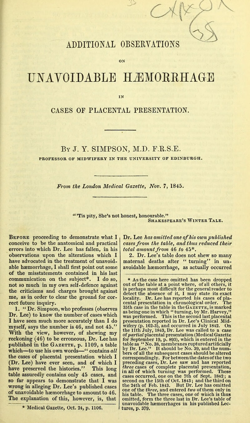 ADDITIONAL OBSERVATIONS ON UNAVOIDABLE HiEMOERHAGE IN CASES OF PLACENTAL PRESENTATION. By J. Y. SIMPSON, M.D. F.R.S.E. PROFESSOR OF MIDWIFERY IN THE UNIVERSITY OF EDINBURGH, From the London Medical Gazette, Nov. 7, 1845. “ ’Tis pity. She’s not honest, honourable.” Shakespeare’s Winter Tale. Before proceeding to demonstrate what I conceive to be the anatomical and practical errors into which Dr. Lee has fallen, in his observations upon the alterations which I have advocated in the treatment of unavoid- able haemorrhage, I shall first point out some of the misstatements contained in his last communication on the subject*. I do so, not so much in my own self-defence against the criticisms and charges brought against me, as in order to clear the ground for cor- rect future inquiry. 1. “ Dr. Simpson, who professes (observes Dr. Lee) to know the number of cases which I have seen much more accurately than I do myself, says the number is 46, and not 45.” With the view, however, of shewing my reckoning (46) to be erroneous. Dr. Lee has published in the Gazette, p. 1109, a table which—to use his own words—“ contains all the cases of placental presentation which I (Dr. Lee) have ever seen, and of which I have preserved the histories.” This long table assuredly contains only 45 cases, and so far appears to demonstrate that I was wrong in alleging Dr. Lee’s published cases of unavoidable hsemorrhage to amount to 46. The explanation of this, however, is, that * Medical Gazette, Oct. 24, p, 1106. Dr. Lee has omitted one of his own published cases from the table, and thus reduced their total amount from 46 to 45*. 2. Dr. Lee’s table does not shew so many maternal deaths after “ turning” in un- avoidable hsemorrhage, as actually occurred * As the case here omitted has been dropped out of the table at a point where, of all others, it is perhaps most difficult for the general reader to detect the absence of it, I may state its exact locality. Dr. Lee has reported his cases of pla- cental presentation in chronological order. The 35th case in the table in the Gazette, is marked as being one in which “ turning, by Mr. Harvey,” was performed. This is the second last placental presentation reported in Dr. Lee’s Clinical Mid- wifery (p. 162-3), and occurred in July 1842. On the 11th July, 1843, Dr. Lee was called to a case of partial placental presentation (Medical Gazette for September 19, p. 893), which is entered in the table as “ No. 38, membranes ruptured artificially by Dr. Lee.” It should be No. 39, and the num- bers of all the subsequent cases should be altered correspondingly. For between the dates of the two preceding cases, Dr. Lee saw and has reported three cases of complete placental presentation, in aU of which turning was performed. These cases occurred, one on the 7th of Sept. 1842 j a second on the 15th of Oct. 1843; and the third on the 24th of Feb. 1843. But Dr. Lee has omitted one of the three, and entered two of them only in his table. The three cases, one of which is thus omitted, form the three last in Dr. Lee’s table of unavoidable hsemorrhages in his published Lec- tures, p. 379.