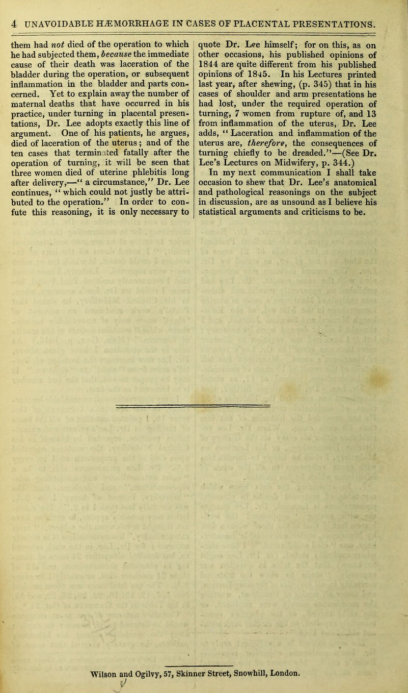 them had not died of the operation to which he had subjected them, because the immediate cause of their death was laceration of the bladder during the operation, or subsequent inflammation in the bladder and parts con- cerned. Yet to explain away the number of maternal deaths that have occurred in his practice, under turning in placental presen- tations, Dr. Lee adopts exactly this line of argument. One of his patients, he argues, died of laceration of the uterus ; and of the ten cases that terminated fatally after the operation of turning, it will be seen that three women died of uterine phlebitis long after delivery,—“ a circumstance,” Dr. Lee continues, “ which could not justly be attri- buted to the operation.” In order to con- fute this reasoning, it is only necessary to quote Dr. Lee himself; for on this, as on other occasions, his published opinions of 1844 are quite different from his published opinions of 1845. In his Lectures printed last year, after shewing, (p. 345) that in his cases of shoulder and arm presentations he had lost, under the required operation of turning, 7 women from rupture of, and 13 from inflammation of the uterus, Dr. Lee adds, “ Laceration and inflammation of the uterus are, therefore, the consequences of turning chiefly to be dreaded.”—(See Dr, Lee’s Lectures on Midwifery, p. 344.) In my next communication I shall take occasion to shew that Dr. Lee’s anatomical and pathological reasonings on the subject in discussion, are as unsound as I believe his statistical arguments and criticisms to be. Wilson and Ogilvy, 57, Skinner Street, Snowhill, London.