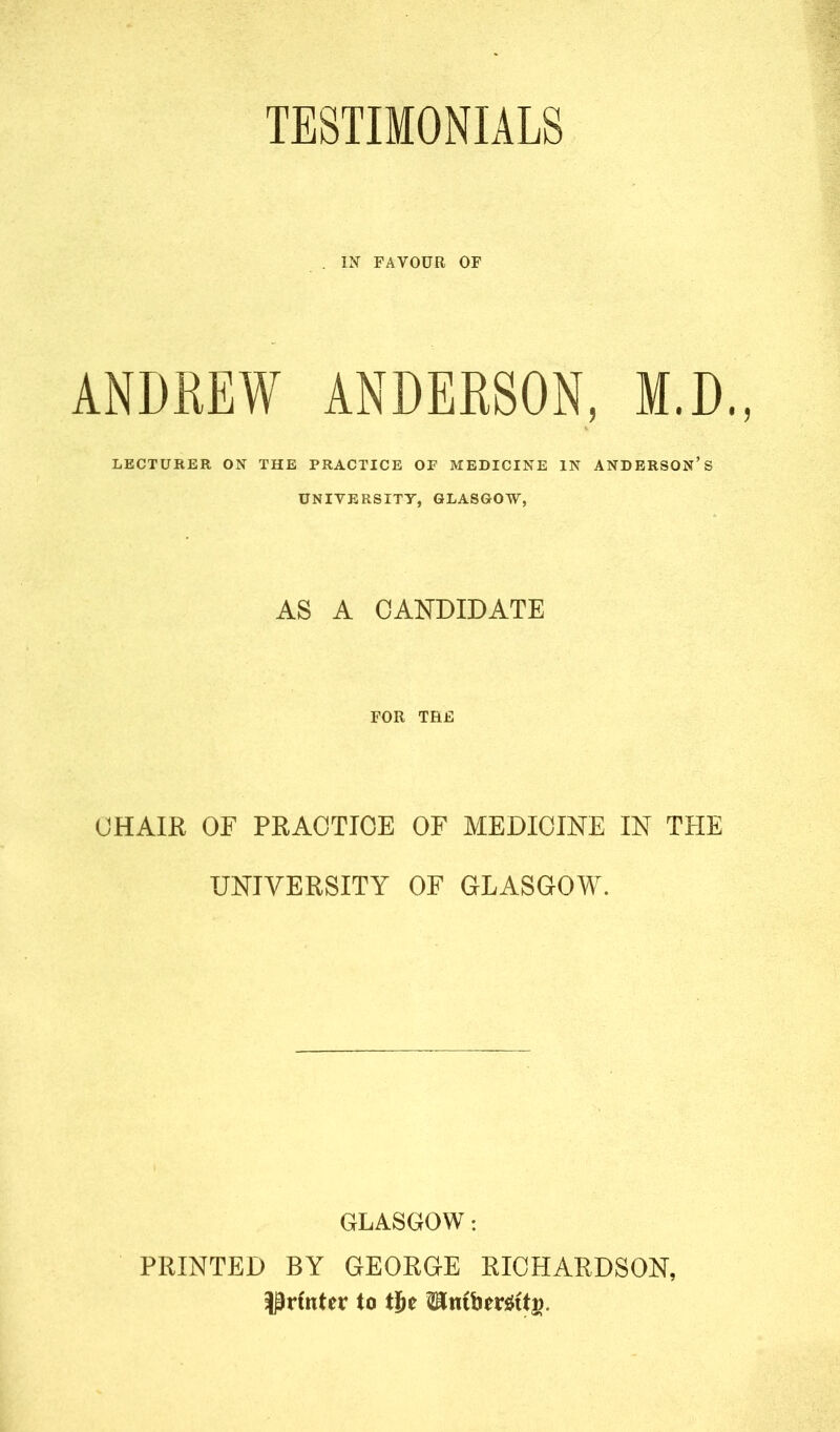 TESTIMONIALS . IN FAVOUR OF ANDREW ANDERSON, M.D., LECTURER ON THE PRACTICE OP MEDICINE IN ANDERSON’S UNIVERSITY, GLASGOW, AS A CANDIDATE FOR THE CHAIR OF PRACTICE OF MEDICINE IN THE UNIVERSITY OF GLASGOW. GLASGOW: PRINTED BY GEORGE RICHARDSON, printer to tije <Ember$tti>.