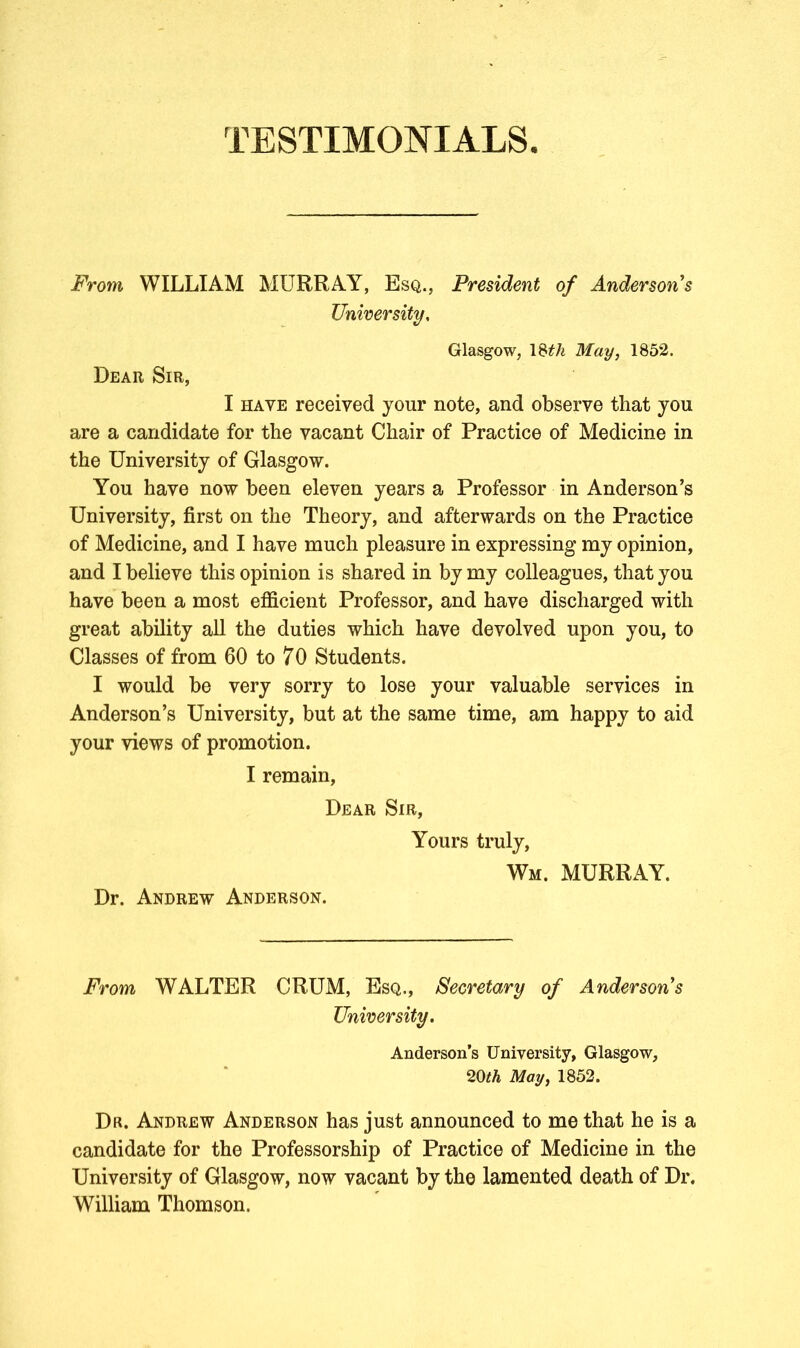 From WILLIAM MURRAY, Esq., President of Anderson s University, Glasgow, 18^ May, 1852. Dear Sir, I have received your note, and observe that you are a candidate for the vacant Chair of Practice of Medicine in the University of Glasgow. You have now been eleven years a Professor in Anderson’s University, first on the Theory, and afterwards on the Practice of Medicine, and I have much pleasure in expressing my opinion, and I believe this opinion is shared in by my colleagues, that you have been a most efficient Professor, and have discharged with great ability all the duties which have devolved upon you, to Classes of from 60 to 70 Students. I would be very sorry to lose your valuable services in Anderson’s University, but at the same time, am happy to aid your views of promotion. I remain, Dear Sir, Yours truly, Wm. MURRAY. Dr. Andrew Anderson. From WALTER CRUM, Esq., Secretary of Anderson’s Anderson’s University, Glasgow, 20th May, 1852. Dr. Andrew Anderson has just announced to me that he is a candidate for the Professorship of Practice of Medicine in the University of Glasgow, now vacant by the lamented death of Dr. William Thomson.
