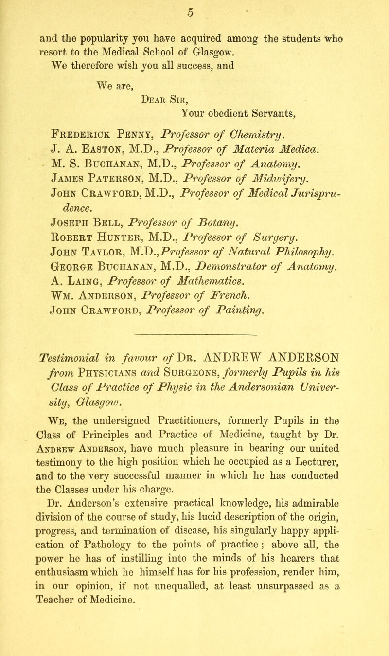 and the popularity you have acquired among the students who resort to the Medical School of Glasgow. We therefore wish you all success, and We are, Dear Sir, Your obedient Servants, Frederick Penny, Professor of Chemistry. J. A. Easton, M.D., Professor of Materia Medica. M. S. Buchanan, M.D., Professor of Anatomy. James Paterson, M.D., Professor of Midwifery. John Crawford, M.D., Professor of Medical Jurispru- dence. Joseph Bell, Professor of Botany. Robert Hunter, M.D., Professor of Surgery. John Taylor, M.D.,Professor of Natural Philosophy. George Buchanan, M.D., Demonstrator of Anatomy. A. Laing, Professor of Mathematics. Wm. Anderson, Professor of French. John Crawford, Professor of Painting. Testimonial in favour of Dr. ANDREW ANDERSON from Physicians and Surgeons, formerly Pupils in his Class of Practice of Physic in the Andersonian Univer- sity, Glasgow. We, the undersigned Practitioners, formerly Pupils in the Class of Principles and Practice of Medicine, taught by Dr. Andrew Anderson, have much pleasure in bearing our united testimony to the high position which he occupied as a Lecturer, and to the very successful manner in which he has conducted the Classes under his charge. Dr. Anderson’s extensive practical knowledge, his admirable division of the course of study, his lucid description of the origin, progress, and termination of disease, his singularly happy appli- cation of Pathology to the points of practice; above all, the power he has of instilling into the minds of his hearers that enthusiasm which he himself has for his profession, render him, in our opinion, if not unequalled, at least unsurpassed as a Teacher of Medicine.