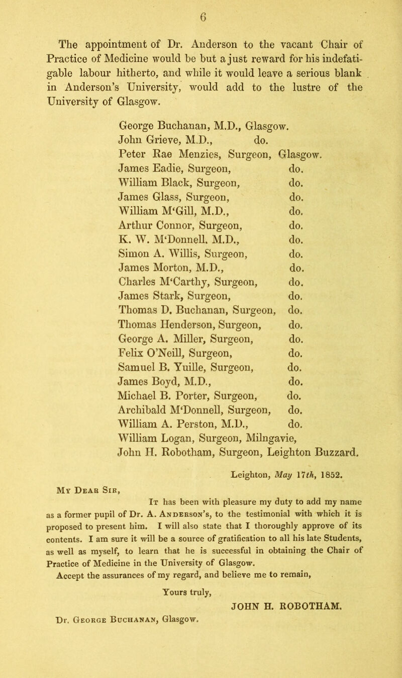 The appointment of Dr. Anderson to the vacant Chair of Practice of Medicine would be but a just reward for his indefati- gable labour hitherto, and while it would leave a serious blank in Anderson’s University, would add to the lustre of the University of Glasgow. George Buchanan, M.D., Glasgow. John Grieve, M.D., do. Peter Rae Menzies, Surgeon, Glasgow. James Eadie, Surgeon, do. William Black, Surgeon, do. James Glass, Surgeon, do. William M‘Gill, M.D., do. Arthur Connor, Surgeon, do. K. W. M‘Donnell. M.D., do. Simon A. Willis, Surgeon, do. James Morton, M.D., do. Charles M‘Carthy, Surgeon, do. James Stark, Surgeon, do. Thomas D. Buchanan, Surgeon, do. Thomas Henderson, Surgeon, do. George A. Miller, Surgeon, do. Felix O’Neill, Surgeon, do. Samuel B. Yuille, Surgeon, do. James Boyd, M.D., do. Michael B. Porter, Surgeon, do. Archibald M‘Donnell, Surgeon, do. William A. Perston, M.D., do. William Logan, Surgeon, Milngavie, John H. Robotham, Surgeon, Leighton Buzzard. Leighton, May 17th, 1852. My Dear Sir, It has been with pleasure nay duty to add my name as a former pupil of Dr. A. Anderson’s, to the testimonial with which it is proposed to present him. I will also state that I thoroughly approve of its contents. I am sure it will be a source of gratification to all his late Students, as well as myself, to learn that he is successful in obtaining the Chair of Practice of Medicine in the University of Glasgow. Accept the assurances of my regard, and believe me to remain, Yours truly, JOHN H. ROBOTHAM, Dr. George Buchanan, Glasgow.