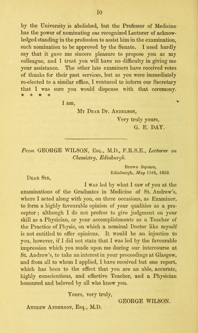 by the University is abolished, but the Professor of Medicine has the power of nominating one recognized Lecturer of acknow- ledged standing in the profession to assist him in the examination, such nomination to be approved by the Senate. I need hardly say that it gave me sincere pleasure to propose you as my colleague, and I trust you will have no difficulty in giving me your assistance. The other late examiners have received votes of thanks for their past services, but as you were immediately re-elected to a similar office, I ventured to inform our Secretary that I was sure you would dispense with that ceremony. * * # * I am, My Dear Dr. Anderson, Very truly yours, G. E. DAY. From GEORGE WILSON, Esq., M.D., F.R.S.E., Lecturer on Chemistry, Edinburgh. Brown Square, Edinburgh, May 15th, 1852. Dear Sir, I was led by what I saw of you at the examinations of the Graduates in Medicine of St. Andrew’s, where I acted along with you, on three occasions, as Examiner, to form a highly favourable opinion of your qualities as a pre- ceptor ; although I do not profess to give judgment on your skill as a Physician, or your accomplishments as a Teacher of the Practice of Physic, on which a nominal Doctor like myself is not entitled to offer opinions. It would be an injustice to you, however, if I did not state that I was led by the favourable impression which you made upon me during our intercourse at St. Andrew’s, to take an interest in your proceedings at Glasgow, and from all to whom I applied, I have received but one report, which has been to the effect that you are an able, accurate, highly conscientious, and effective Teacher, and a Physician honoured and beloved by all who know you. Yours, very trulv, GEORGE WILSON. Andrew Anderson, Esq., M.D.