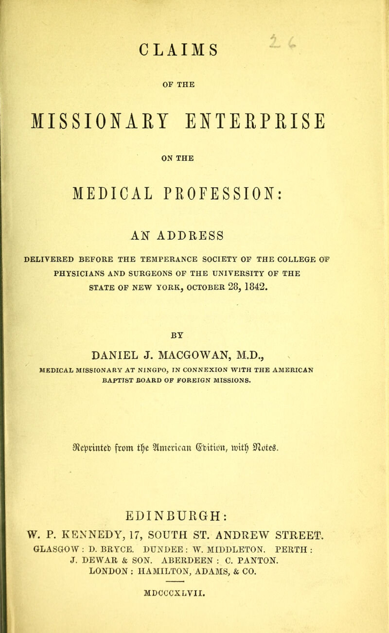 CLAIMS OF THE MISSIONARY ENTERPRISE ON THE MEDICAL PROFESSION: AN ADDRESS DELIVERED BEFORE THE TEMPERANCE SOCIETY OF THE COLLEGE OF PHYSICIANS AND SURGEONS OF THE UNIVERSITY OF THE STATE OF NEW YORK, OCTOBER 28, 1842. BY DANIEL J. MACGOWAN, M.D., MEDICAL MISSIONARY AT NINGPO, IN CONNEXION WITH THE AMERICAN BAPTIST BOARD OF FOREIGN MISSIONS. Sfceprinteb from tfje American ©bitibn, mitf) SUteA EDINBURGH: W. P. KENNEDY, 17, SOUTH ST. ANDREW STREET, GLASGOW : D. BRYCE. DUNDEE : W. MIDDLETON. PERTH : J. DEWAR & SON. ABERDEEN : C. PANTON. LONDON : HAMILTON, ADAMS, & CO. MDCCCXLYII.