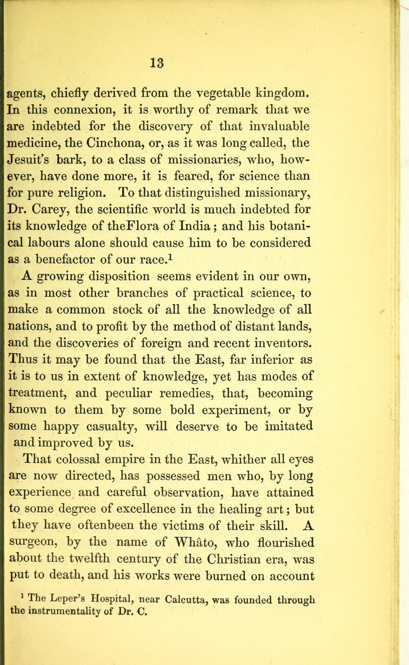 agents, chiefly derived from the vegetable kingdom. In this connexion, it is worthy of remark that we are indebted for the discovery of that invaluable medicine, the Cinchona, or, as it was long called, the Jesuit's bark, to a class of missionaries, who, how- ever, have done more, it is feared, for science than for pure religion. To that distinguished missionary, Dr. Carey, the scientific world is much indebted for its knowledge of theFlora of India ; and his botani- cal labours alone should cause him to be considered as a benefactor of our race.1 A growing disposition seems evident in our own, as in most other branches of practical science, to make a common stock of all the knowledge of all nations, and to profit by the method of distant lands, and the discoveries of foreign and recent inventors. Thus it may be found that the East, far inferior as it is to us in extent of knowledge, yet has modes of treatment, and peculiar remedies, that, becoming known to them by some bold experiment, or by some happy casualty, will deserve to be imitated and improved by us. That colossal empire in the East, whither all eyes are now directed, has possessed men who, by long experience and careful observation, have attained to some degree of excellence in the healing art; but they have oftenbeen the victims of their skill. A surgeon, by the name of Whato, who flourished about the twelfth century of the Christian era, was put to death, and his works were burned on account 1 The Leper’s Hospital, near Calcutta, was founded through the instrumentality of Dr. C.