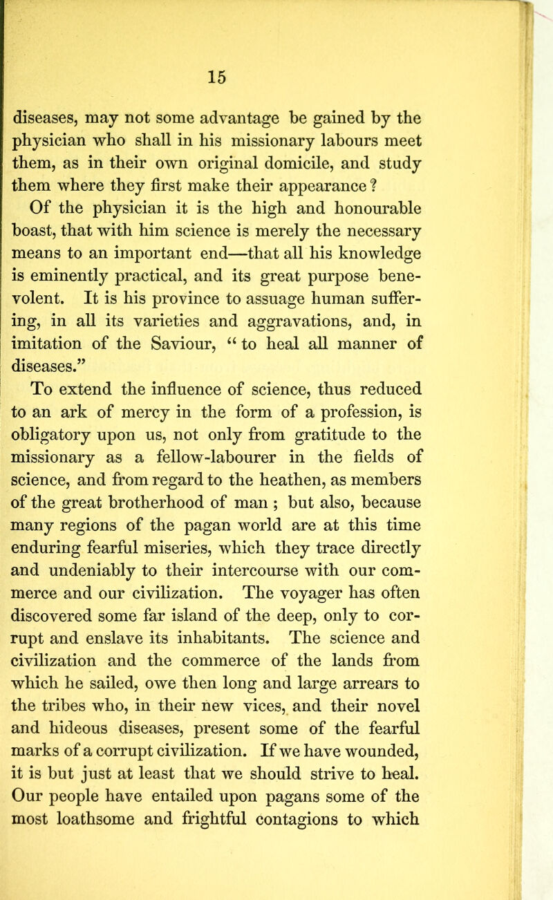 diseases, may not some advantage be gained by the physician who shall in his missionary labours meet them, as in their own original domicile, and study them where they first make their appearance ? Of the physician it is the high and honourable boast, that with him science is merely the necessary means to an important end—that all his knowledge is eminently practical, and its great purpose bene- volent. It is his province to assuage human suffer- ing, in all its varieties and aggravations, and, in imitation of the Saviour, “ to heal all manner of diseases.” To extend the influence of science, thus reduced to an ark of mercy in the form of a profession, is obligatory upon us, not only from gratitude to the missionary as a fellow-labourer in the fields of science, and from regard to the heathen, as members of the great brotherhood of man ; but also, because many regions of the pagan world are at this time enduring fearful miseries, which they trace directly and undeniably to their intercourse with our com- merce and our civilization. The voyager has often discovered some far island of the deep, only to cor- rupt and enslave its inhabitants. The science and civilization and the commerce of the lands from which he sailed, owe then long and large arrears to the tribes who, in their new vices, and their novel and hideous diseases, present some of the fearful marks of a corrupt civilization. If we have wounded, it is but just at least that we should strive to heal. Our people have entailed upon pagans some of the most loathsome and frightful contagions to which