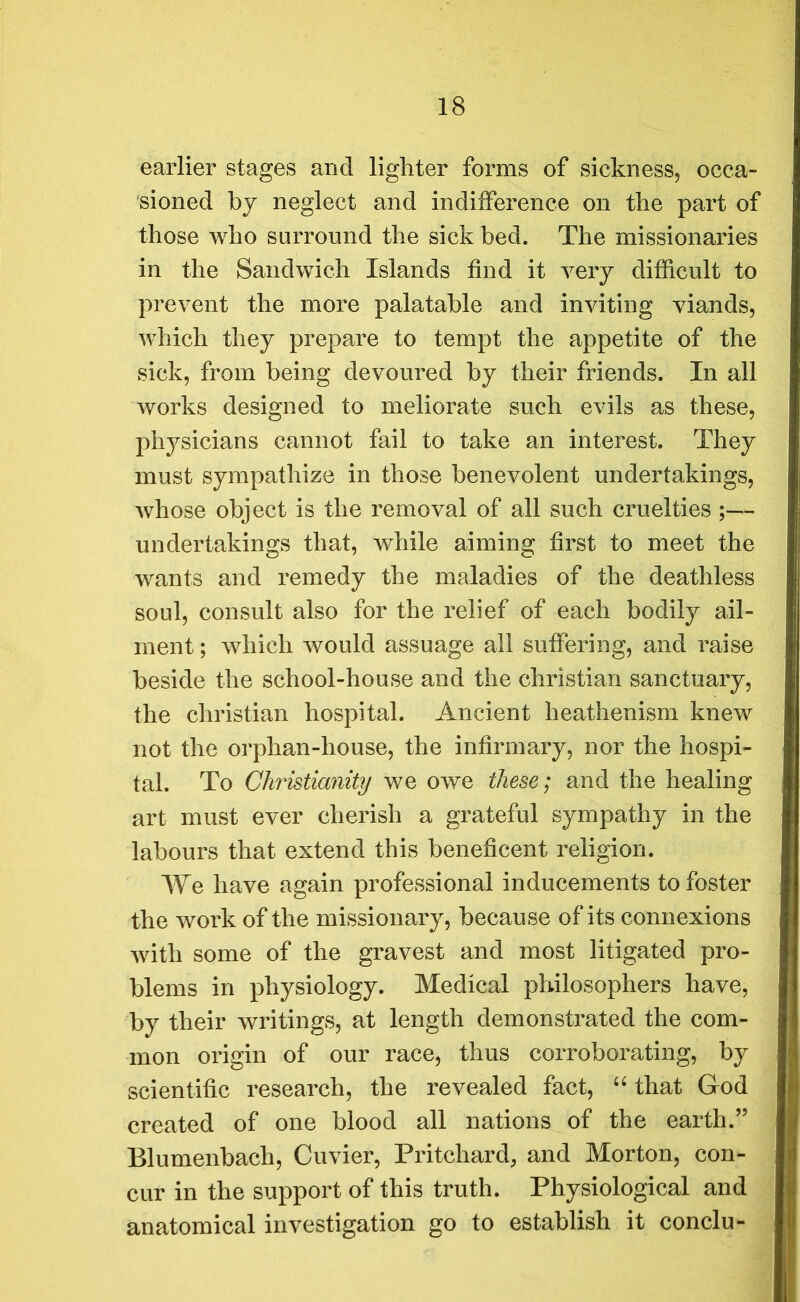 earlier stages and lighter forms of sickness, occa- sioned by neglect and indifference on the part of those who surround the sick bed. The missionaries in the Sandwich Islands find it very difficult to prevent the more palatable and inviting viands, which they prepare to tempt the appetite of the sick, from being devoured by their friends. In all works designed to meliorate such evils as these, physicians cannot fail to take an interest. They must sympathize in those benevolent undertakings, whose object is the removal of all such cruelties ;— undertakings that, while aiming first to meet the wants and remedy the maladies of the deathless soul, consult also for the relief of each bodily ail- ment ; which would assuage all suffering, and raise beside the school-house and the Christian sanctuary, the Christian hospital. Ancient heathenism knew not the orphan-house, the infirmary, nor the hospi- tal. To Christianity we owe these; and the healing art must ever cherish a grateful sympathy in the labours that extend this beneficent religion. We have again professional inducements to foster the work of the missionary, because of its connexions with some of the gravest and most litigated pro- blems in physiology. Medical philosophers have, by their writings, at length demonstrated the com- mon origin of our race, thus corroborating, by scientific research, the revealed fact, “ that God created of one blood all nations of the earth.” Blumenbach, Cuvier, Pritchard, and Morton, con- cur in the support of this truth. Physiological and anatomical investigation go to establish it conclu-