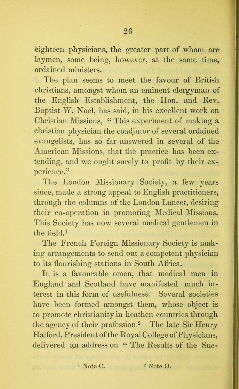 eighteen physicians, the greater part of whom are laymen, some being, however, at the same time, ordained ministers. The plan seems to meet the favour of British Christians, amongst whom an eminent clergyman of the English Establishment, the Hon. and Rev. Baptist W. Noel, has said, in his excellent work on Christian Missions, “ This experiment of making a Christian physician the coadjutor of several ordained evangelists, has so far answered in several of the American Missions, that the practice has been ex- tending, and we ought surely to profit by their ex- perience.” The London Missionary Society, a few years since, made a strong appeal to English practitioners, through the columns of the London Lancet, desiring their co-operation in promoting Medical Missions. This Society has now several medical gentlemen in the field.1 The French Foreign Missionary Society is mak- ing arrangements to send out a competent physician to its flourishing stations in South Africa. It is a favourable omen, that medical men in England and Scotland have manifested much in- terest in this form of usefulness. Several societies have been formed amongst them, whose object is to promote Christianity in heathen countries through the agency of their profession.2 The late Sir Henry Halford, President of the Royal College of Physicians, delivered an address on “ The Results of the Suc-