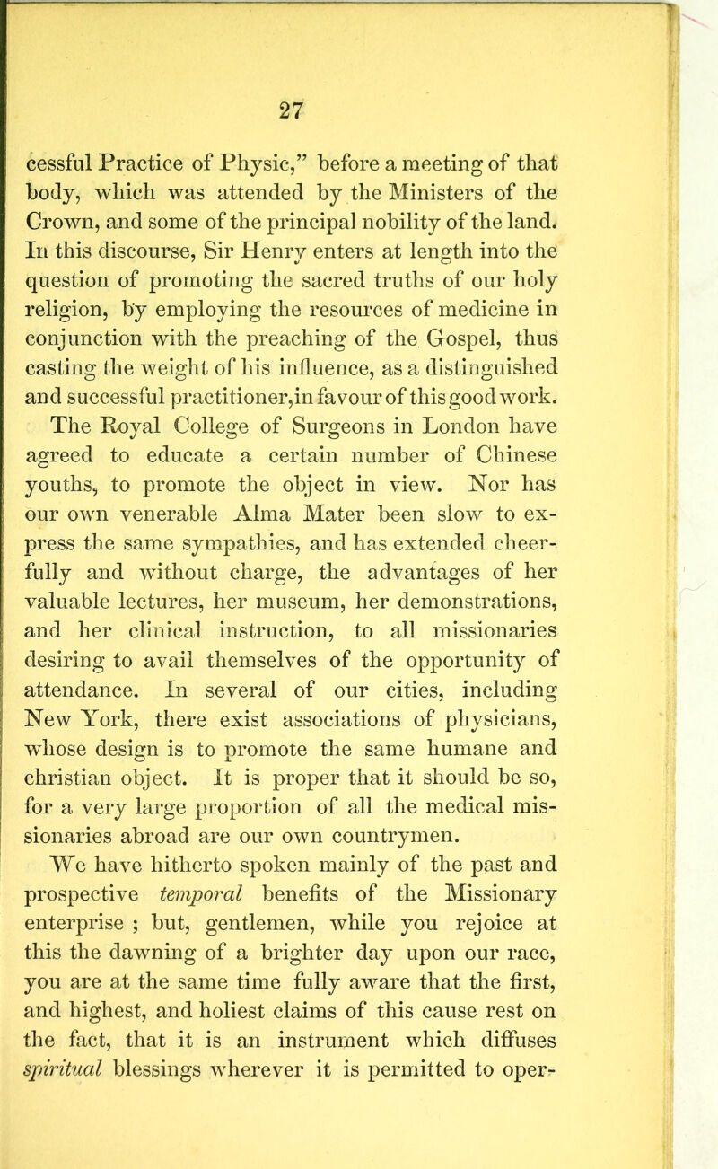 cessful Practice of Physic,” before a meeting of that body, which was attended by the Ministers of the Crown, and some of the principal nobility of the land. In this discourse, Sir Henry enters at length into the question of promoting the sacred truths of our holy religion, by employing the resources of medicine in conjunction with the preaching of the Gospel, thus casting the weight of his influence, as a distinguished and successful practitioner,in favour of this good work. The Loyal College of Surgeons in London have agreed to educate a certain number of Chinese youths, to promote the object in view. Nor has our own venerable Alma Mater been slow to ex- press the same sympathies, and has extended cheer- fully and without charge, the advantages of her valuable lectures, her museum, her demonstrations, and her clinical instruction, to all missionaries desiring to avail themselves of the opportunity of attendance. In several of our cities, including New York, there exist associations of physicians, whose design is to promote the same humane and Christian object. It is proper that it should be so, for a very large proportion of all the medical mis- sionaries abroad are our own countrymen. We have hitherto spoken mainly of the past and prospective temporal benefits of the Missionary enterprise ; but, gentlemen, while you rejoice at this the dawning of a brighter day upon our race, you are at the same time fully aware that the first, and highest, and holiest claims of this cause rest on the fact, that it is an instrument which diffuses spiritual blessings wherever it is permitted to oper-