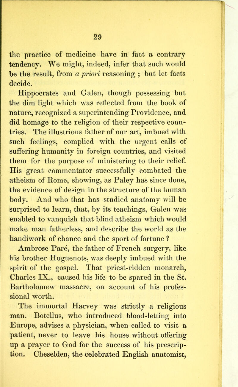 the practice of medicine have in fact a contrary tendency. We might, indeed, infer that such would be the result, from a priori reasoning ; but let facts decide. Hippocrates and Galen, though possessing but the dim light which was reflected from the book of nature, recognized a superintending Providence, and did homage to the religion of their respective coun- tries. The illustrious father of our art, imbued with such feelings, complied with the urgent calls of suffering humanity in foreign countries, and visited ; them for the purpose of ministering to their relief. His great commentator successfully combated the atheism of Rome, showing, as Paley has since done, the evidence of design in the structure of the human body. And who that has studied anatomy will be surprised to learn, that, by its teachings, Galen was enabled to vanquish that blind atheism which would make man fatherless, and describe the world as the handiwork of chance and the sport of fortune ? Ambrose Pare, the father of French surgery, like his brother Huguenots, was deeply imbued with the spirit of the gospel. That priest-ridden monarch, Charles IX., caused his life to be spared in the St. Bartholomew massacre, on account of his profes- sional worth. The immortal Harvey was strictly a religious man. Botellus, who introduced blood-letting into Europe, advises a physician, when called to visit a patient, never to leave his house without offering up a prayer to God for the success of his prescrip- tion. Cheselden, the celebrated English anatomist,