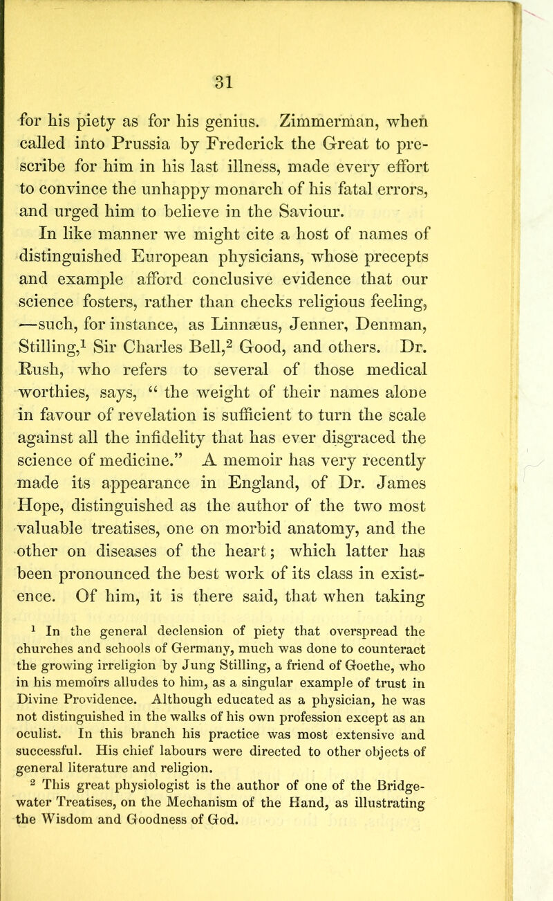 for his piety as for his genius. Zimmerman, when called into Prussia by Frederick the Great to pre- scribe for him in his last illness, made every effort to convince the unhappy monarch of his fatal errors, and urged him to believe in the Saviour. In like manner we might cite a host of names of distinguished European physicians, whose precepts and example afford conclusive evidence that our science fosters, rather than checks religious feeling, —such, for instance, as Linnaeus, Jenner, Denman, Stilling,1 Sir Charles Bell,2 Good, and others. Dr. Rush, who refers to several of those medical worthies, says, “ the weight of their names alone in favour of revelation is sufficient to turn the scale against all the infidelity that has ever disgraced the science of medicine.” A memoir has very recently made its appearance in England, of Dr. James Hope, distinguished as the author of the two most valuable treatises, one on morbid anatomy, and the other on diseases of the heart; which latter has been pronounced the best work of its class in exist- ence. Of him, it is there said, that when taking 1 In the general declension of piety that overspread the churches and schools of Germany, much was done to counteract the growing irreligion by Jung Stilling, a friend of Goethe, who in his memoirs alludes to him, as a singular example of trust in Divine Providence. Although educated as a physician, he was not distinguished in the walks of his own profession except as an oculist. In this branch his practice was most extensive and successful. His chief labours were directed to other objects of general literature and religion. 2 This great physiologist is the author of one of the Bridge- water Treatises, on the Mechanism of the Hand, as illustrating the Wisdom and Goodness of God.
