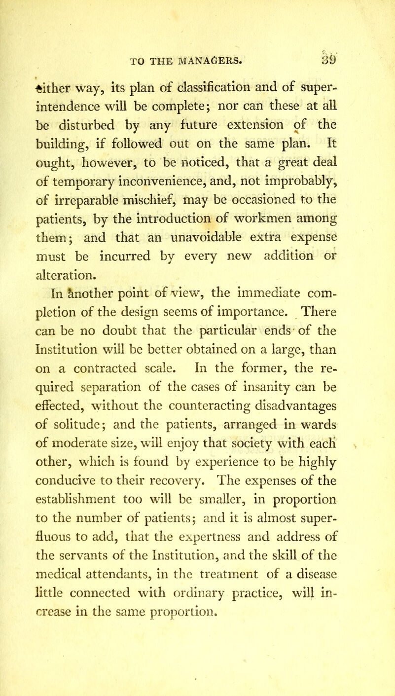 either way, its plan of classification and of super- intendence will be complete; nor can these at all be disturbed by any future extension of the building, if followed out on the same plan. It ought, however, to be noticed, that a great deal of temporary inconvenience, and, not improbably, of irreparable mischief, may be occasioned to the patients, by the introduction of workmen among them; and that an unavoidable extra expense must be incurred by every new addition or alteration. In Another point of view, the immediate com- pletion of the design seems of importance. There can be no doubt that the particular ends of the Institution will be better obtained on a large, than on a contracted scale. In the former, the re- quired separation of the cases of insanity can be effected, without the counteracting disadvantages of solitude; and the patients, arranged in wards of moderate size, will enjoy that society with each other, which is found by experience to be highly conducive to their recovery. The expenses of the establishment too will be smaller, in proportion to the number of patients; and it is almost super- fluous to add, that the expertness and address of the servants of the Institution, and the skill of the medical attendants, in the treatment of a disease little connected with ordinary practice, will in- crease in the same proportion.