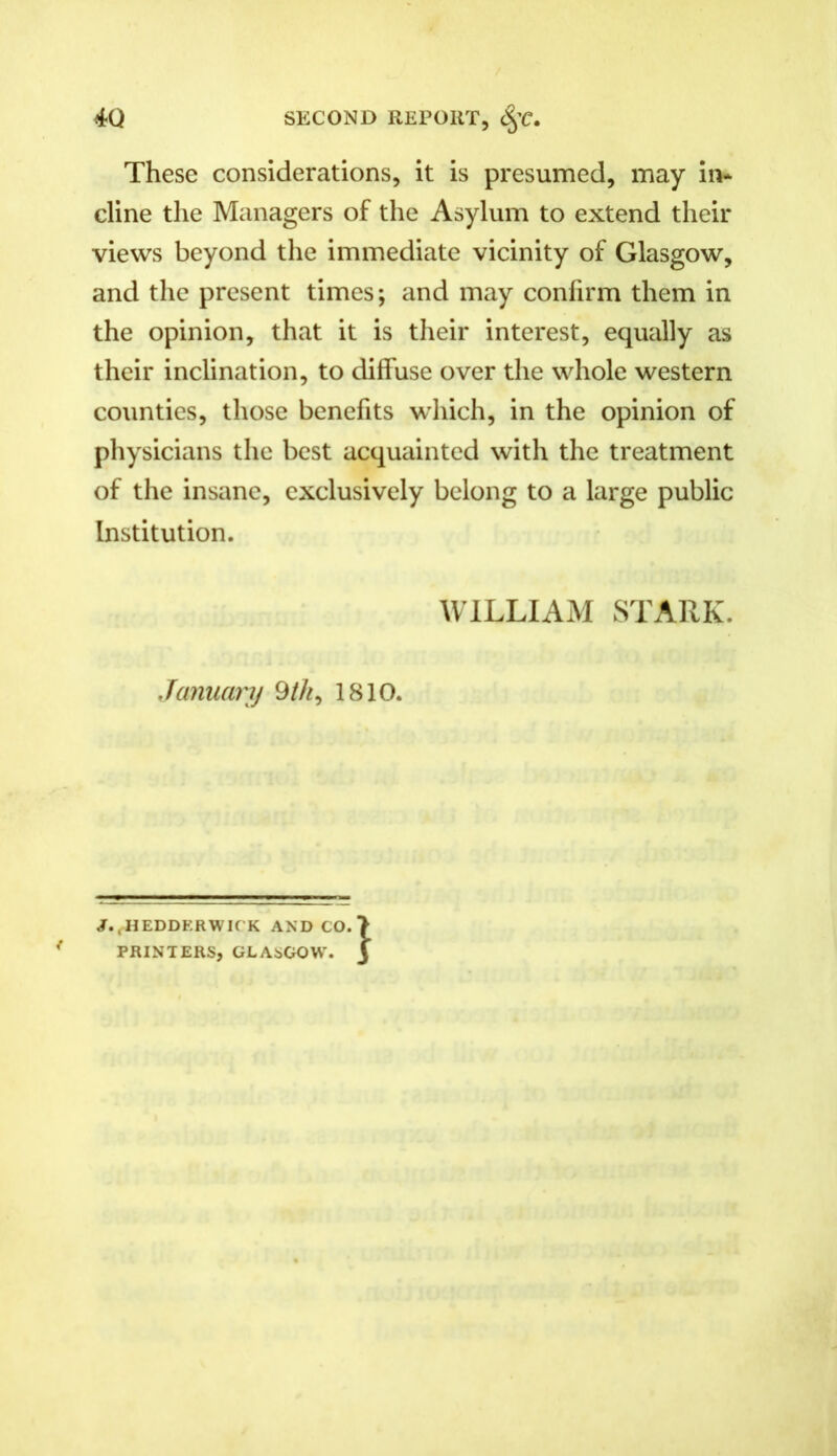 These considerations, it is presumed, may in- cline the Managers of the Asylum to extend their views beyond the immediate vicinity of Glasgow, and the present times; and may confirm them in the opinion, that it is their interest, equally as their inclination, to diffuse over the whole western counties, those benefits which, in the opinion of physicians the best acquainted with the treatment of the insane, exclusively belong to a large public Institution. WILLIAM STARK. January 9 th, 1810. J..HEDDERWICK AND CO.) PRINTERS, GLASGOW. J