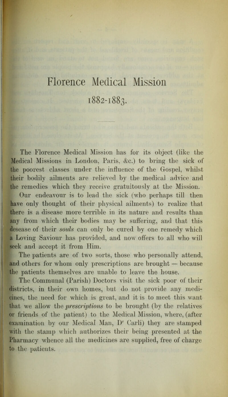 Florence Medical Mission 1882-1883. The Florence Medical Mission has for its object (like the Medical Missions in London, Paris, &c.) to bring the sick of the poorest classes under the influence of the Gospel, whilst their bodily ailments are relieved by the medical advice and the remedies which they receive gratuitously at the Mission. Our endeavour is to lead the sick (who perhaps till then have only thought of their physical ailments) to realize that there is a disease more terrible in its nature and results than any from which their bodies may be suffering, and that this gdesease of their souls can only be cured by one remedy which a Loving Saviour has provided, and now offers to all who will seek and accept it from Him. The patients are of two sorts, those who personally attend, and others for whom only prescriptions are brought — because the patients themselves are unable to leave the house. The Communal (Parish) Doctors visit the sick poor of their districts, in their own homes, but do not provide any medi- • cines, the need for which is great, and it is to meet this want ! that we allow the prescriptions to be brought (by the relatives 1 or friends of the patient) to the Medical Mission, where, (after j examination by our Medical Man, Dr Carli) they are stamped with the stamp which authorizes their being presented at the j Pharmacy whence all the medicines are supplied, free of charge to the patients.