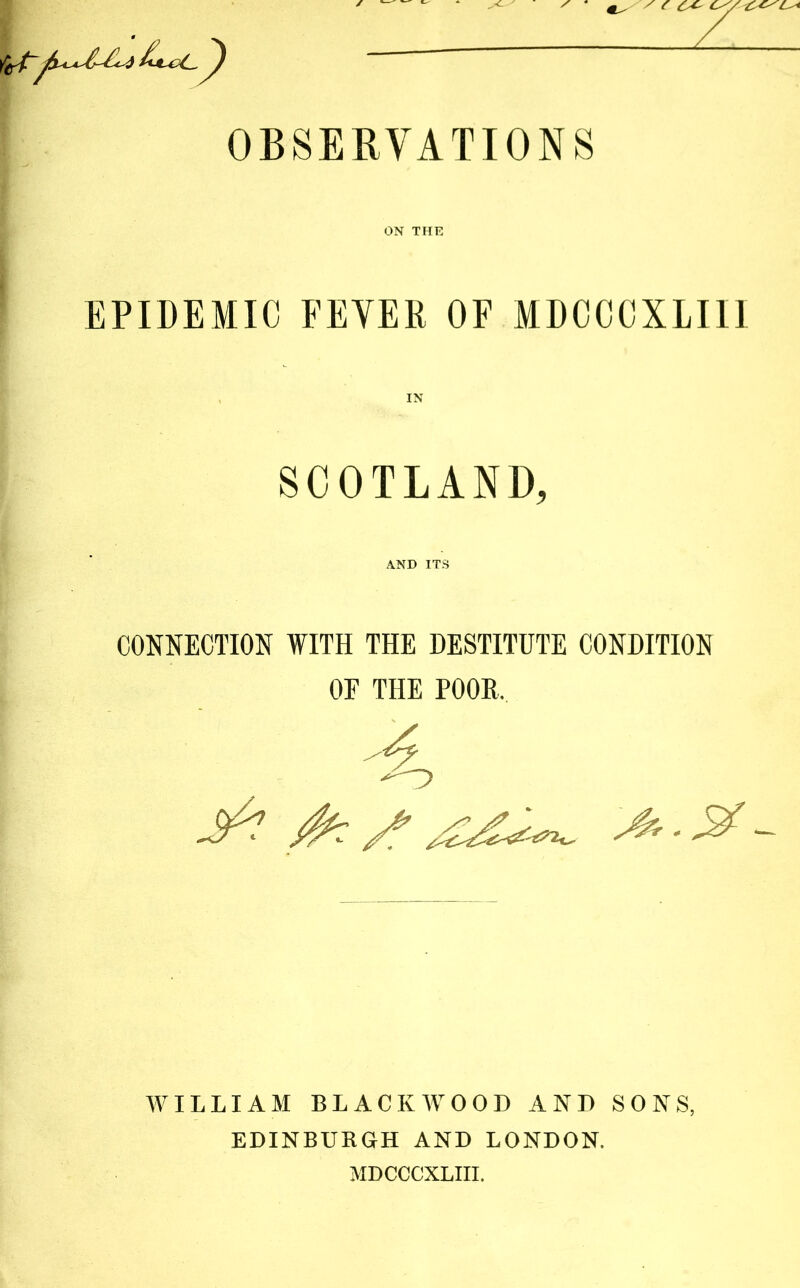 OBSERVATIONS ON THK EPIDEMIC FEVER OF MDCCCXLIII SCOTLAND, AND ITS CONNECTION WITH THE DESTITUTE CONDITION OE THE POOR. ^ Z' - WILLIAM BLACKAVOOD AND SONS, EDINBURGH AND LONDON. MDCCCXLIII.