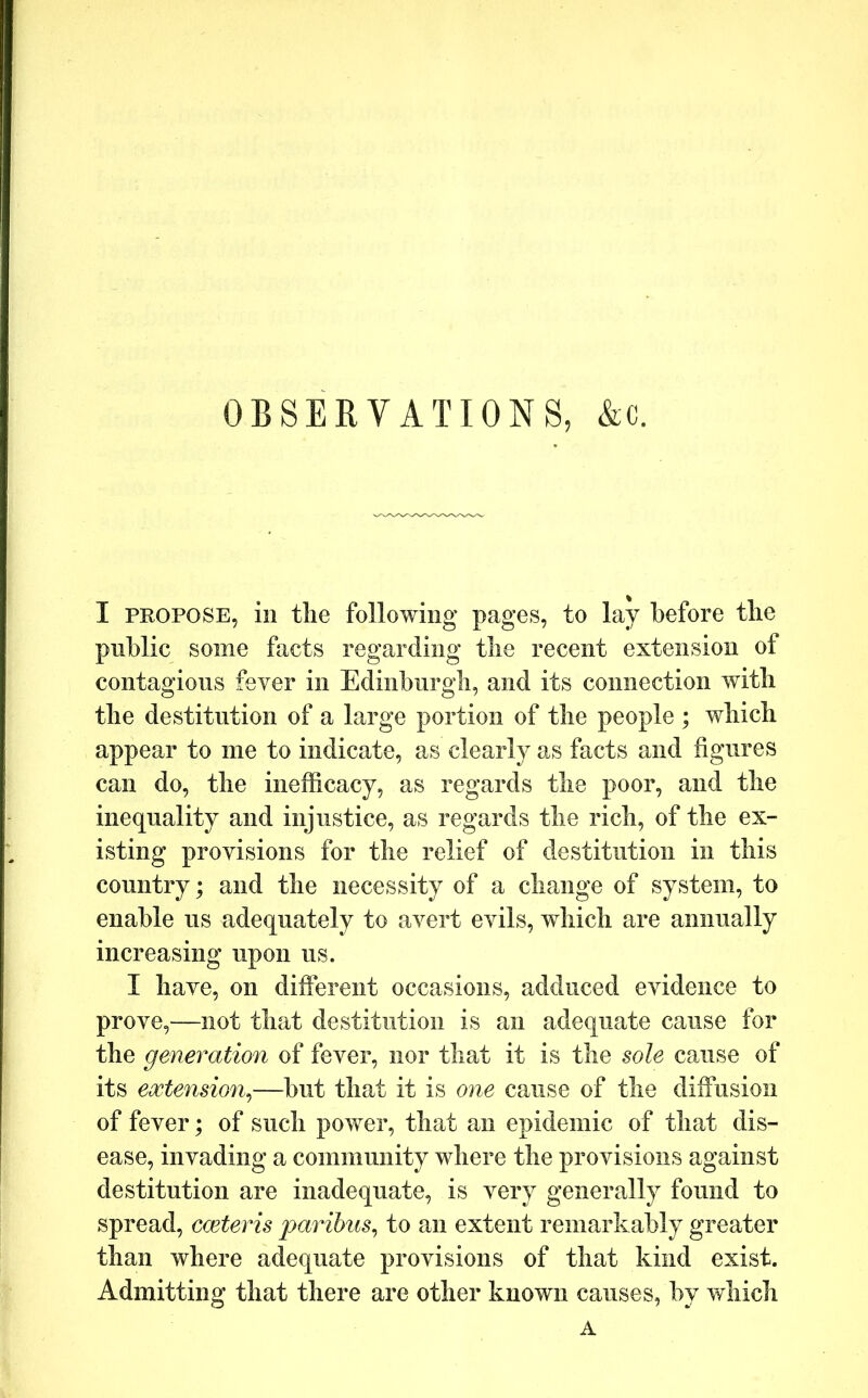 OBSERVATIONS, &c. I PROPOSE, ill tlie following pages, to lay before tlie public some facts regarding tbe recent extension of contagious fever in Edinburgh, and its connection with tlie destitution of a large portion of tlie people ; which appear to me to indicate, as clearly as facts and figures can do, the inefficacy, as regards the poor, and the inequality and injustice, as regards the rich, of the ex- isting provisions for the relief of destitution in this country; and the necessity of a change of system, to enable us adequately to avert evils, which are annually increasing upon us. I have, on different occasions, adduced evidence to prove,—not that destitution is an adequate cause for the generation of fever, nor that it is the sole cause of its extension^—but that it is one cause of the diffusion of fever; of such power, that an epidemic of that dis- ease, invading a community where the provisions against destitution are inadequate, is very generally found to spread, cceteris paribus^ to an extent remarkably greater than where adequate provisions of that kind exist. Admitting that there are other known causes, by which A