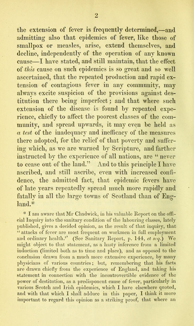 tlie extension of fever is frequently determined,—and admitting also tliat epidemics of fever, like those of smallpox or measles, arise, extend themselves, and decline, independently of the operation of any known cause—I have stated, and still maintain, that thp effect of this cause on such epidemics is so great and so well ascertained, that the repeated production and rapid ex- tension of contagious fever in any community, may always excite suspicion of the provisions against des- titution there being imperfect; and that where such extension of the disease is found by repeated expe- rience, chiefly to affect the poorest classes of the com- munity, and spread upwards, it may even be held as a test of the inadequacy and inefficacy of the measures there adopted, for the relief of that poverty and suffer- ing which, as we are warned by Scripture, and farther instructed by the experience of all nations, are ‘‘ never to cease out of the land.” And to this principle I have ascribed, and still ascribe, even with increased confi- dence, the admitted fact, that epidemic fevers have of late years repeatedly spread much more rapidly and fatally in all the large towns of Scotland than of Eng- land.^ ^ I am aware that Mr Chadwick, in his valuable Keport on the offi- cial Inquiry into the sanitary condition of the labouring classes, lately published, gives a decided opinion, as the result of that inquiry, that “ attacks of fever are most frequent on workmen in full employment and ordinary health.’’ (See Sanitary Report, p. 144, et seq.) We might object to that statement, as a hasty inference from a limited induction (limited both as to time and place), and as opposed to the conclusion drawn from a much more extensive experience, by many physicians of various countries; but, remembering that his facts are drawn chiefly from the experience of England, and taking his statement in connection with the incontrovertible evidence of the power of destitution, as a predisponent cause of fever, particularly in various Scotch and Irish epidemics, which I have elsewhere quoted, and with that which I shall adduce in this paper, I think it more important to regard this opinion as a striking proof, that where an