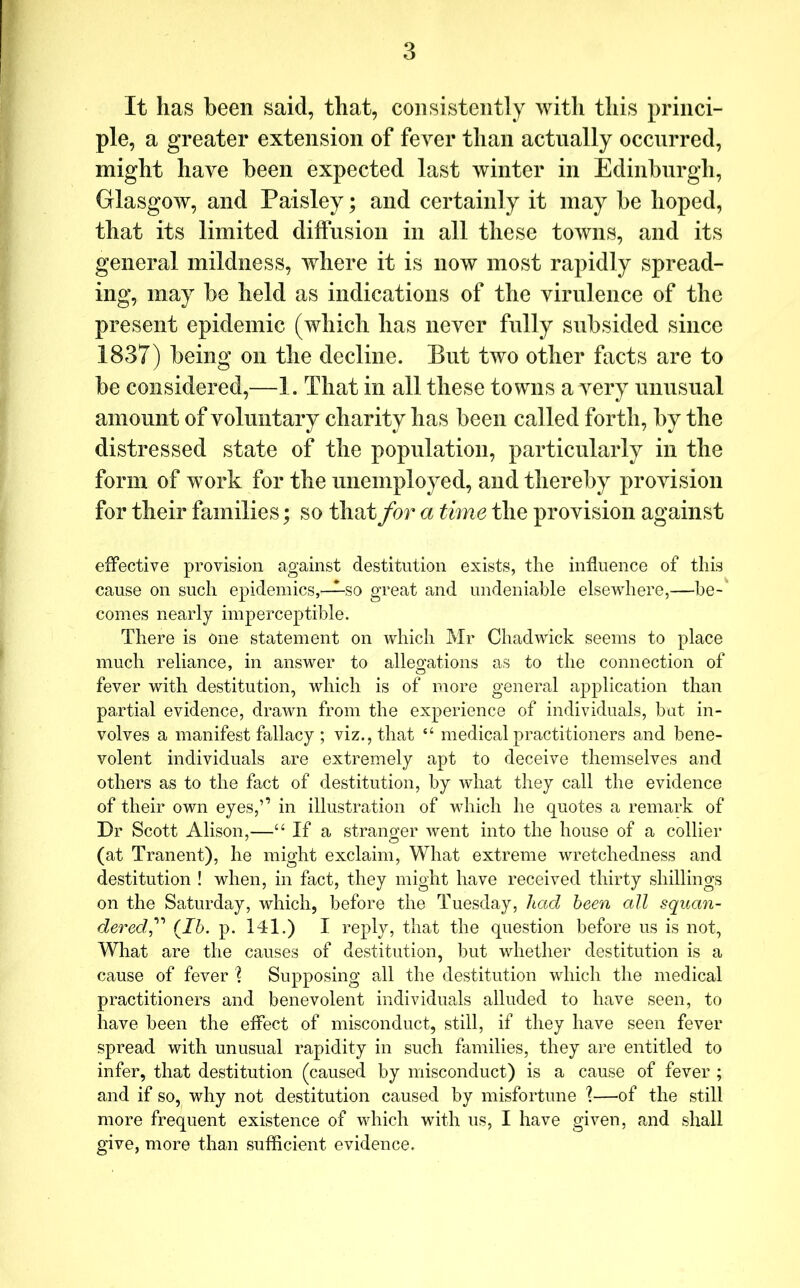 It has been said, that, consistently with this princi- ple, a greater extension of fever than actually occurred, might have been expected last winter in Edinburgh, Glasgow, and Paisley; and certainly it may be hoped, that its limited diffusion in all these towns, and its general mildness, where it is now most rapidly spread- ing, may be held as indications of the virulence of the present epidemic (which has never fully subsided since 1837) being on tlie decline. But two other facts are to be considered,—1. That in all these towns a very unusual amount of voluntary charity has been called forth, by the distressed state of the population, particularly in the form of work for the unemployed, and thereby provision for their families; so that for a time the provision against effective provision against destitution exists, the influence of this cause on such epidemics,—^so great and undeniable elsewhere,—he-' comes nearly imperceptible. There is One statement on which Mr Chadwick seems to place much reliance, in answer to allegations as to the connection of fever with destitution, which is of more general application than partial evidence, drawn from the experience of individuals, but in- volves a manifest fallacy ; viz., that “ medical practitioners and bene- volent individuals are extremely apt to deceive themselves and others as to the fact of destitution, by what they call the evidence of their own eyes,’’ in illustration of vdiich he quotes a remark of Dr Scott Alison,—“ If a stranger went into the house of a collier (at Tranent), he might exclaim. What extreme wretchedness and destitution ! when, in fact, they might have received thirty shillings on the Saturday, which, before the Tuesday, had been all squan- dered,(^Ib. p. 141.) I reply, that the question before us is not, What are the causes of destitution, but whether destitution is a cause of fever 1 Supposing all the destitution which the medical practitioners and benevolent individuals alluded to have seen, to have been the effect of misconduct, still, if they have seen fever spread with unusual rapidity in such families, they are entitled to infer, that destitution (caused by misconduct) is a cause of fever ; and if so, why not destitution caused by misfortune 1—of the still more frequent existence of which with us, I have given, and shall give, more than sufficient evidence.