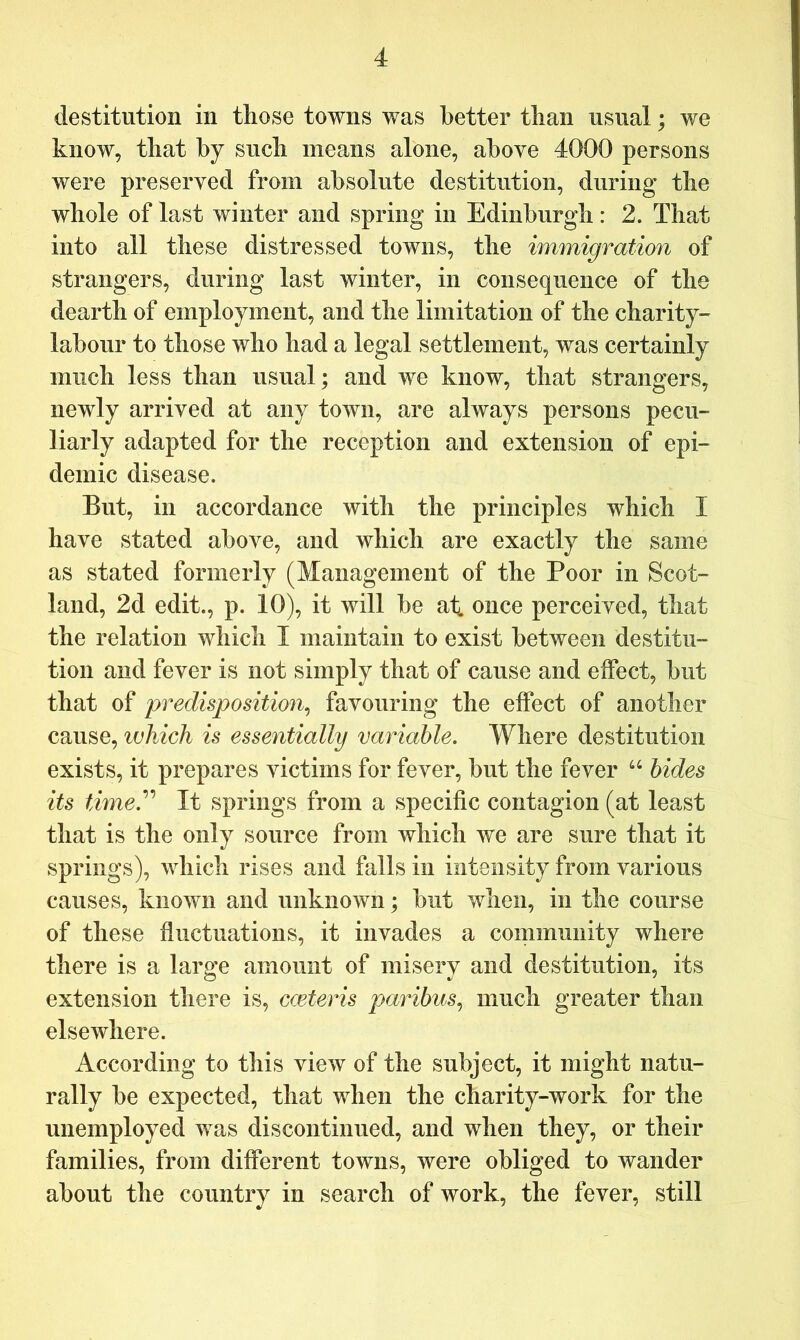 destitution in those towns was better than usual; we know, that by such means alone, above 4000 persons were preserved from absolute destitution, during the whole of last winter and spring in Edinburgh: 2. That into all these distressed towns, the immigration of strangers, during last winter, in consequence of the dearth of employment, and the limitation of the charity- labour to those who had a legal settlement, was certainly much less than usual; and we know, that strangers, newly arrived at any town, are always persons pecu- liarly adapted for the reception and extension of epi- demic disease. But, in accordance with the principles which I have stated above, and which are exactly the same as stated formerly (Management of the Poor in Scot- land, 2d edit., p. 10), it will be at. once perceived, that the relation which I maintain to exist between destitu- tion and fever is not simply that of cause and effect, but that of predisposition^ favouring the effect of another cause, which is essentially variable. Where destitution exists, it prepares victims for fever, but the fever hides its time.^^ It springs from a specific contagion (at least that is the only source from which we are sure that it springs), which rises and falls in intensity from various causes, known and unknown; but when, in the course of these fluctuations, it invades a community where there is a large amount of misery and destitution, its extension there is, cceteris paribus., much greater than elsewhere. According to this view of the subject, it might natu- rally be expected, that when the charity-work for the unemployed was discontinued, and when they, or their families, from different towns, were obliged to wander about the country in search of work, the fever, still