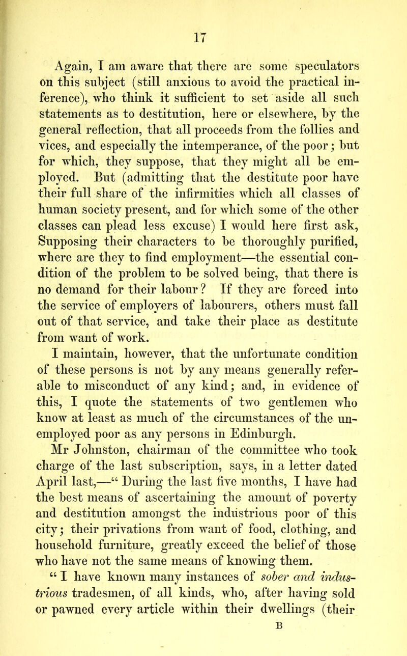 Again, I am aware that there are some speculators on this subject (still anxious to avoid the practical in- ference), who think it sufficient to set aside all such statements as to destitution, here or elsewhere, by the general reflection, that all proceeds from the follies and vices, and especially the intemperance, of the poor; but for which, they suppose, that they might all be em- ployed. But (admitting that the destitute poor have their full share of the infirmities which all classes of human society present, and for which some of the other classes can plead less excuse) I would here first ask. Supposing their characters to be thoroughly purified, where are they to find employment—the essential con- dition of the problem to be solved being, that there is no demand for their labour ? If they are forced into the service of employers of labourers, others must fall out of that service, and take their place as destitute from want of work. I maintain, however, that the unfortunate condition of these persons is not by any means generally refer- able to misconduct of any kind; and, in evidence of this, I quote the statements of two gentlemen who know at least as much of the circumstances of the un- employed poor as any persons in Edinburgh. Mr Johnston, chairman of the committee who took charge of the last subscription, says, in a letter dated April last,—During the last five months, I have had the best means of ascertaining the amount of poverty and destitution amongst the industrious poor of this city; their privations from want of food, clothing, and household furniture, greatly exceed the belief of those who have not the same means of knowing them. “ I have known many instances of sober and indus- trious tradesmen, of all kinds, who, after having sold or pawned every article within their dwellings (their B