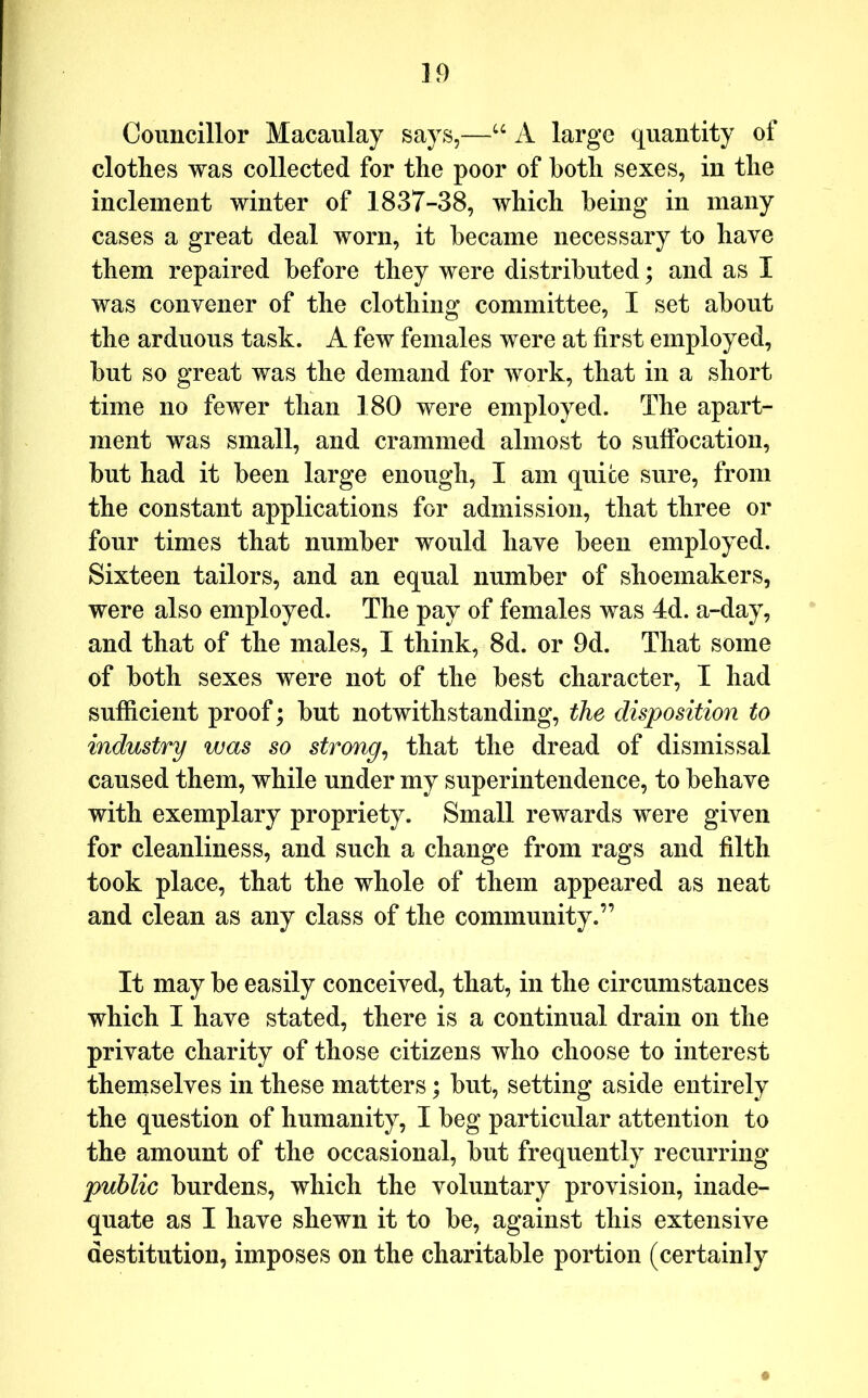 ]9 Councillor Macaulay says,—‘‘ A large quantity of clothes was collected for the poor of both sexes, in the inclement winter of 1837-38, which being in many cases a great deal worn, it became necessary to have them repaired before they were distributed; and as I was convener of the clothing committee, I set about the arduous task. A few females were at first employed, but so great was the demand for work, that in a short time no fewer than 180 were employed. The apart- ment was small, and crammed almost to suffocation, but had it been large enough, I am quite sure, from the constant applications for admission, that three or four times that number would have been employed. Sixteen tailors, and an equal number of shoemakers, were also employed. The pay of females was 4d. a-day, and that of the males, I think, 8d. or 9d. That some of both sexes were not of the best character, I had sufficient proof; but notwithstanding, the disposition to industry was so strong^ that the dread of dismissal caused them, while under my superintendence, to behave with exemplary propriety. Small rewards were given for cleanliness, and such a change from rags and filth took place, that the whole of them appeared as neat and clean as any class of the community.” It may be easily conceived, that, in the circumstances which I have stated, there is a continual drain on the private charity of those citizens who choose to interest themselves in these matters; but, setting aside entirely the question of humanity, I beg particular attention to the amount of the occasional, but frequently recurring public burdens, which the voluntary provision, inade- quate as I have shewn it to be, against this extensive destitution, imposes on the charitable portion (certainly