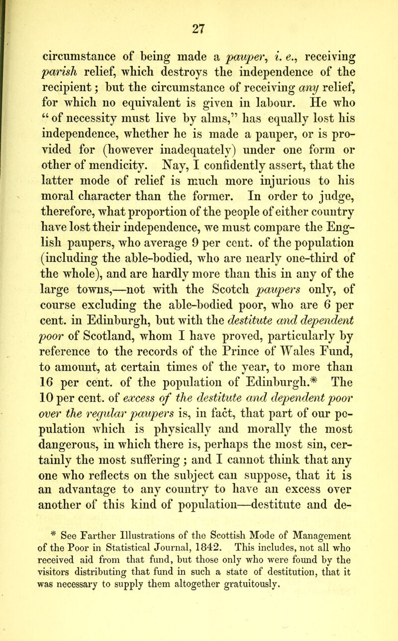 circumstance of being made a pauper^ i, e.^ receiving parish relief, which destroys the independence of the recipient; but the circumstance of receiving any relief, for which no equivalent is given in labour. He who “ of necessity must live by alms,” has equally lost his independence, whether he is made a pauper, or is pro- vided for (however inadequately) under one form or other of mendicity. Nay, I confidently assert, that the latter mode of relief is much more injurious to his moral character than the former. In order to judge, therefore, what proportion of the people of either country have lost their independence, we must compare the Eng- lish paupers, who average 9 per cent, of the population (including the able-bodied, who are nearly one-third of the whole), and are hardly more than this in any of the large towns,—not with the Scotch paupers only, of course excluding the able-bodied poor, who are 6 per cent, in Edinburgh, but with the destitute and dependent poor of Scotland, whom I have proved, particularly by reference to the records of the Prince of Wales Fund, to amount, at certain times of the year, to more than 16 per cent, of the population of Edinburgh.^ The 10 per cent, of excess of the destitute and dependent poor over the regular paupers is, in fact, that part of our po- pulation which is physically and morally the most dangerous, in which there is, perhaps the most sin, cer- tainly the most suffering; and I cannot think that any one who reffects on the subject can suppose, that it is an advantage to any country to have an excess over another of this kind of population—destitute and de- ^ See Farther Illustrations of the Scottish Mode of Management of the Poor in Statistical Journal, 1842. This includes, not all who received aid from that fund, but those only who were found by the visitors distributing that fund in such a state of destitution, that it was necessary to supply them altogether gratuitously.