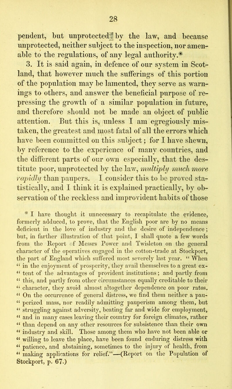 pendent, but unprotected! by the law, and because unprotected, neither subject to the inspection, nor amen- able to the regulations, of any legal authority.* 3. It is said again, in defence of our system in Scot- land, that however much the sufferings of this portion of the population may be lamented, they serve as warn- ings to others, and answer the beneficial purpose of re- pressing the growth of a similar population in future, and therefore should not be made an object of public attention. But this is, unless I am egregiously mis- taken, the greatest and most fatal of all the errors which have been committed on this subject; for I have shewn, by reference to the experience of many countries, and the different parts of our own especially, that the des- titute poor, unprotected by the law, multiply much more rapidly than paupers. I consider this to be proved sta- tistically, and I think it is explained practically, by ob- servation of the reckless and improvident habits of those * I have thought it unnecessary to recapitulate the evidence, formerly adduced, to prove, that the English poor are by no means deficient in the love of industry and the desire of independence; hut, in farther illustration of that point, I shall quote a few words from the Report of Messrs Power and Twisleton on the general character of the operatives engaged in the cotton-trade at Stockport, the part of England which suffered most severely last year. “ When in the enjoyment of prosperity, they avail themselves to a great ex- tent of the advantages of provident institutions; and partly from this, and partly from other circumstances equally creditable to their “ character, they avoid almost altogether dependence on poor rates. On the occurrence of general distress, we find them neither a pau- “ perized mass, nor readily admitting pauperism among them, but struggling against adversity, beating far and wide for employment, ‘‘ and in many cases leaving their country for foreign climates, rather “ than depend on any other resources for subsistence than their own industry and skill. Those among them who have not been able or “ willing to leave the place, have been found enduring distress with patience, and abstaining, sometimes to the injury of health, from making applications for relief.”—(Report on the Population of Stockport, p. 67.)