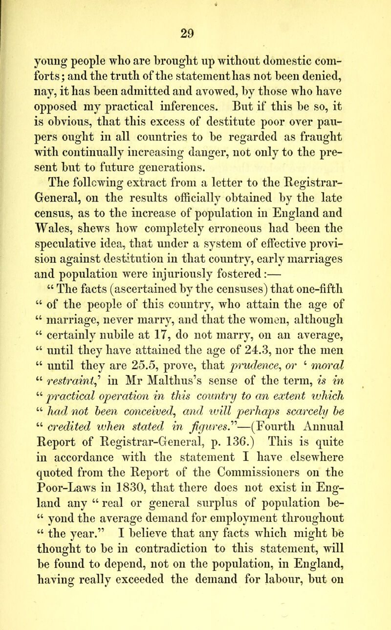 young people who are brought up without domestic com- forts; and the truth of the statement has not been denied, nay, it has been admitted and avowed, by those who have opposed my practical inferences. But if this be so, it is obvious, that this excess of destitute poor over pau- pers ought in all countries to be regarded as fraught with continually increasing danger, not only to the pre- sent but to future generations. The following extract from a letter to the Registrar- General, on the results officially obtained by the late census, as to the increase of population in England and Wales, shews how completely erroneous had been the speculative idea, that under a system of effective provi- sion against destitution in that country, early marriages and population were injuriously fostered:— “ The facts (ascertained by the censuses) that one-fifth of the people of this country, who attain the age of “ marriage, never marry, and that the women, although “ certainly nubile at 17, do not marry, on an average, until they have attained the age of 24.3, nor the men “ until they are 25.5, prove, that prudence^ or ‘ moral restraint^’’ in Mr Malthus’s sense of the term, is in ‘‘ practical operation in this country to an extent which “ had not been conceived^ and will perhaps scarcely he “ credited when stated in figures.—(Fourth Annual Report of Registrar-General, p. 136.) This is quite in accordance with the statement I have elsewhere quoted from the Report of the Commissioners on the Poor-Laws in 1830, that there does not exist in Eng- land any “ real or general surplus of population be- “ yond the average demand for employment throughout “ the year.” I believe that any facts which might be thought to be in contradiction to this statement, will be found to depend, not on the population, in England, having really exceeded the demand for labour, but on