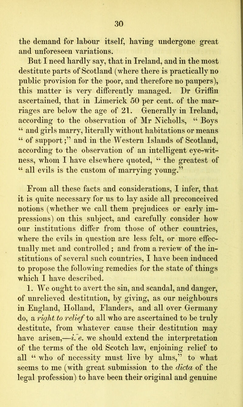 the demand for labour itself, having undergone great and unforeseen variations. But I need hardly say, that in Ireland, and in the most destitute parts of Scotland (where there is practically no public provision for the poor, and therefore no paupers), this matter is very differently managed. Dr Griffin ascertained, that in Limerick 50 per cent, of the mar- riages are below the age of 21. Generally in Ireland, according to the observation of Mr Nicholls, “ Boys and girls marry, literally without habitations or means “ of support;” and in the Western Islands of Scotland, according to the observation of an intelligent eye-wit- ness, whom I have elsewhere quoted, the greatest of “ all evils is the custom of marrying young.” From all these facts and considerations, I infer, that it is quite necessary for us to lay aside all preconceived notions (whether we call them prejudices or early im- pressions) on this subject, and carefully consider how our institutions differ from those of other countries, where the evils in question are less felt, or more effec- tually met and controlled; and from a review of the in- stitutions of several such countries, I have been induced to propose the following remedies for the state of things which I have described. 1. We ought to avert the sin, and scandal, and danger, of unrelieved destitution, by giving, as our neighbours in England, Holland, Flanders, and all over Germany do, a right to relief to all who are ascertained to be truly destitute, from whatever cause their destitution may have arisen,—i, e, we should extend the interpretation of the terms of the old Scotch law, enjoining relief to all “ who of necessity must live by alms,” to what seems to me (with great submission to the dicta of the legal profession) to have been their original and genuine