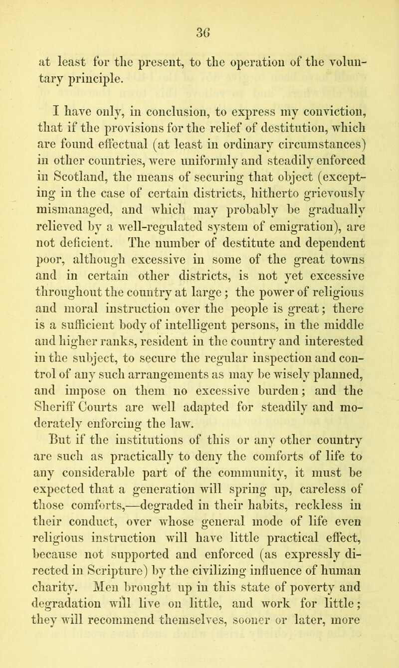 at least for tlie present, to tlie operation of tlie volun- tary principle. I have only, in conclusion, to express my conviction, that if the provisions for the relief of destitution, which are found effectual (at least in ordinary circumstances) in other countries, were uniformly and steadily enforced ill Scotland, the means of securing that object (except- ing in the case of certain districts, hitherto grievously mismanaged, and which may probably be gradually relieved by a well-regulated system of emigration), are not deficient. The number of destitute and dependent poor, although excessive in some of the great towns and in certain other districts, is not yet excessive throughout the country at large; the power of religious and moral instruction over the people is great; there is a sufficient body of intelligent persons, in the middle and higher ranks, resident in the country and interested in the subject, to secure the regular inspection and con- trol of any such arrangements as may be wisely planned, and impose on them no excessive burden; and the Sheriff Courts are well adapted for steadily and mo- derately enforcing the law. But if the institutions of this or any other country are such as practically to deny the comforts of life to any considerable part of the community, it must be expected that a generation will spring up, careless of those comforts,—degraded in their habits, reckless in their conduct, over whose general mode of life even religious instruction will have little practical effect, because not supported and enforced (as expressly di- rected in Scripture) by the civilizing influence of human charity. Men brought up in this state of poverty and degradation will live on little, and work for little; they will recommend themselves, sooner or later, more