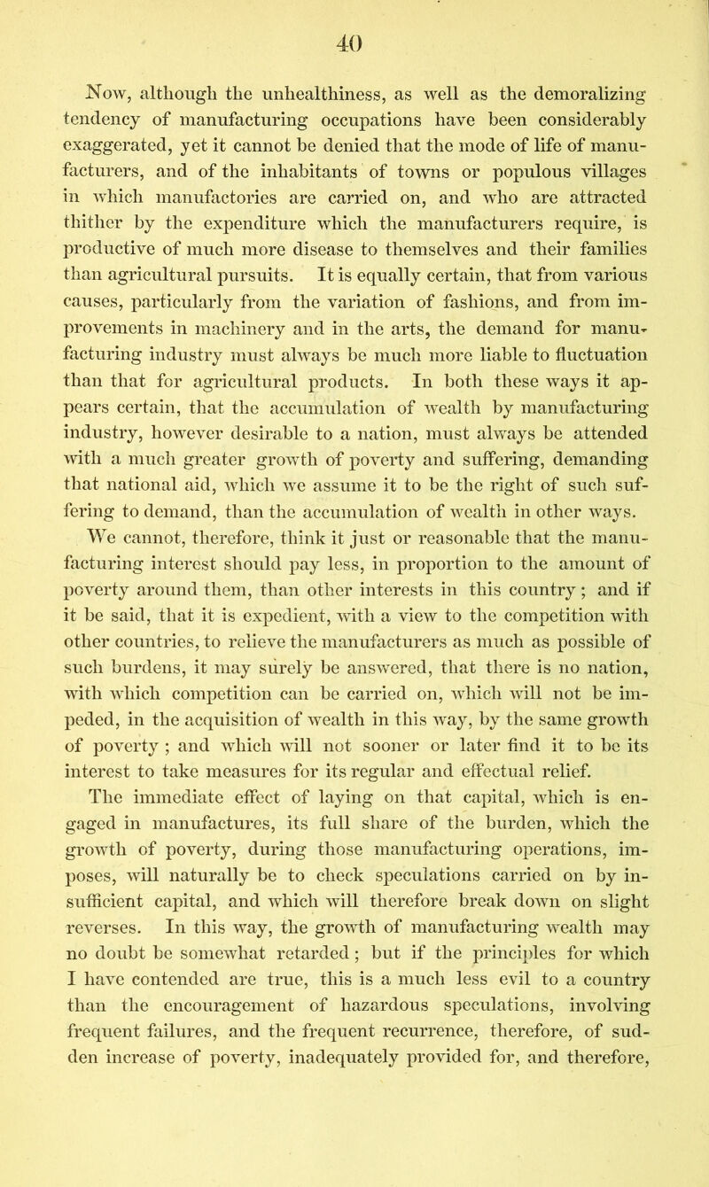 Now, although the unhealthiness, as well as the demoralizing tendency of manufacturing occupations have been considerably exaggerated, yet it cannot be denied that the mode of life of manu- facturers, and of the inhabitants of towns or populous villages in which manufactories are carried on, and who are attracted thither by the expenditure which the manufacturers require, is productive of much more disease to themselves and their families than agricultural pursuits. It is equally certain, that from various causes, particularly from the variation of fashions, and from im- provements in machinery and in the arts, the demand for manu- facturing industry must always be much more liable to fluctuation than that for agricultural products. In both these ways it ap- pears certain, that the accumulation of wealth by manufacturing industry, however desirable to a nation, must always be attended with a much greater growth of poverty and suffering, demanding that national aid, which we assume it to be the right of such suf- fering to demand, than the accumulation of wealth in other ways. We cannot, therefore, think it just or reasonable that the manu- facturing interest should pay less, in proportion to the amount of poverty around them, than other interests in this country; and if it be said, that it is expedient, mth a view to the competition with other countries, to relieve the manufacturers as much as possible of such burdens, it may surely be answered, that there is no nation, with which competition can be carried on, which will not be im- peded, in the acquisition of wealth in this way, by the same growth of poverty ; and which will not sooner or later find it to be its interest to take measures for its regular and effectual relief. The immediate effect of laying on that capital, which is en- gaged in manufactures, its full share of the burden, which the growth of poverty, during those manufacturing operations, im- poses, will naturally be to check speculations carried on by in- sufficient capital, and which will therefore break down on slight reverses. In this way, the growth of manufacturing wealth may no doubt be somewhat retarded; but if the principles for which I have contended are true, this is a much less evil to a country than the encouragement of hazardous speculations, involving frequent failures, and the frequent recurrence, therefore, of sud- den increase of poverty, inadequately provided for, and therefore.