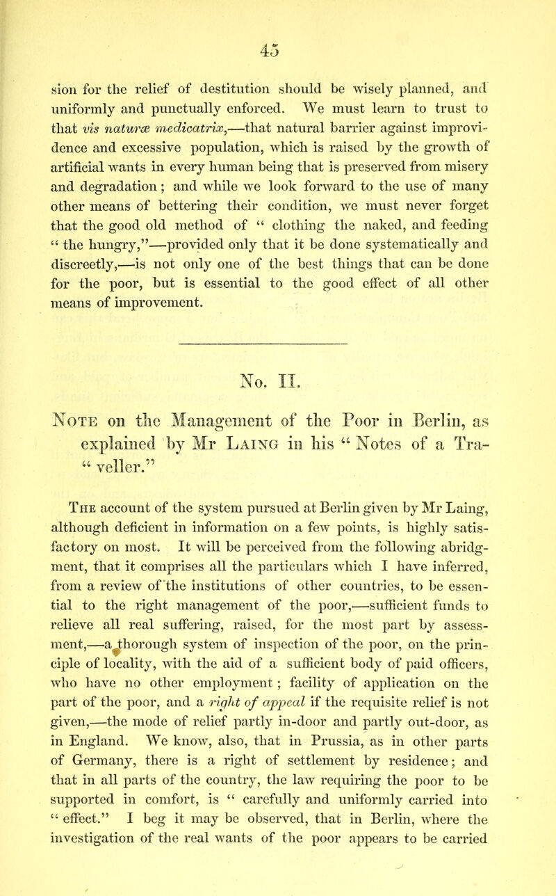 sion for the relief of destitution should be wisely planned, and uniformly and punctually enforced. We must learn to trust to that vis natures medicatrix,—that natural barrier against improvi- dence and excessive population, which is raised by the growth of artificial wants in every human being that is preserved from misery and degradation; and while we look forward to the use of many other means of bettering their condition, we must never forget that the good old method of “ clothing the naked, and feeding ‘‘ the hungry,”—provided only that it be done systematically and discreetly,^—is not only one of the best things that can be done for the poor, but is essential to the good effect of all other means of improvement. No. II. Note on tlie Management of the Poor in Berlin, as explained by Mr Laing in his “ Notes of a Tra- “ Teller.” The account of the system pursued at Berlin given by Mr Laing, although deficient in information on a few points, is highly satis- factory on most. It will be perceived from the following abridg- ment, that it comprises all the particulars which I have inferred, from a review of the institutions of other countries, to be essen- tial to the right management of the poor,—sufficient funds to relieve all real suffering, raised, for the most part by assess- ment,—a^horough system of inspection of the poor, on the prin- ciple of locality, with the aid of a sufficient body of paid officers, who have no other employment; facility of application on the part of the poor, and a right of appeal if the requisite relief is not given,—the mode of relief partly in-door and partly out-door, as in England. We know, also, that in Prussia, as in other parts of Germany, there is a right of settlement by residence; and that in all parts of the country, the law requiring the poor to be supported in comfort, is “ carefully and uniformly carried into “ effect.” I beg it may be observed, that in Berlin, where the investigation of the real wants of the poor appears to be carried