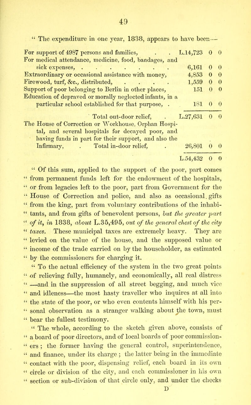 “ The expenditure in one year, 1838, appears to have been— For support of 4987 persons and families. L.14,723 0 0 For medical attendance, medicine, food, bandages, and sick expenses, 6,161 0 0 Extraordinary or occasional assistance with money. 4,853 0 0 Firewood, turf, &c., distributed, .... 1,559 0 0 Support of poor belonging to Berlin in other places. 151 0 0 Education of depraved or morally neglected infants, in a particular school established for that purpose, . 181 0 0 Total out-door relief, L.27,631 0 0 The House of Correction or Workhouse, Orphan Hospi- tal, and several hospitals for decayed poor, and liaving funds in part for their support, and also the Infirmary, . Total in-door relief. 26,801 0 0 L.54,432 0 0 “ Of this sum, applied to the support of the poor, part comes “ from permanent funds left for the endowment of the hospitals, “ or from legacies left to the poor, part from Government for the ‘‘ House of Correction and police, and also as occasional, gifts ‘‘ from the king, part from voluntary contributions of the inhabi- “ tants, and from gifts of benevolent persons, but the greater part “ of it, in 1838, about L.35,495, out of the general chest of the city “ taxes. These municipal taxes are extremely heavy. They are “ levied on the value of the house, and the supposed value or “ income of the trade carried on by the householder, as estimated “ by the commissioners for charging it. “ To the actual efficiency of the system in the two great points “ of relieving fully, humanely, and economically, all real distress “ —and in the suppression of all street begging, and much vice “ and idleness—the most hasty traveller who inquires at all into “ the state of the poor, or who even contents himself with his per- “ sonal observation as a stranger walking about the town, must “ bear the fullest testimony. ‘‘ The whole, according to the sketch given above, consists of “ a board of poor directors, and of local boards of poor commission- “ ers ; the former having the general control, superintendence, “ and finance, under its charge ; the latter being in the immediate “ contact with the poor, dispensing relief, each board in its own circle or division of the city, and each commissioner in his own “ section or sub-division of that circle only, and under the checks D