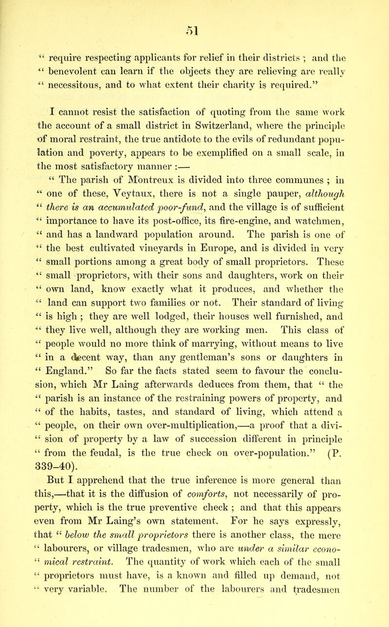 require respecting applicants for relief in their districts and the *’■ benevolent can learn if the objects they are relieving are really necessitous, and to what extent their charity is required.” I cannot resist the satisfaction of quoting from the same work the account of a small district in Switzerland, where the principle of moral restraint, the true antidote to the evils of redundant popu- lation and poverty, appears to be exemplified on a small scale, in the most satisfactory manner :— The parish of Mbntreux is divided into three communes ; in one of these, Veytaux, there is not a single pauper, although there is an accumulated poor-fund^ and the village is of sufficient ““ importance to have its post-office, its fire-engine, and watchmen, and has a landward population around. The parish is one of ‘‘ the best cultivated vineyards in Europe, and is divided in very small portions among a great body of small proprietors. These small proprietors, with their sons and daughters, work on their own land, know exactly what it produces, and whether the land can support two families or not. Their standard of living is high ; they are well lodged, their houses well furnished, and they live well, although they are working men. This class of people would no more think of marrying, without means to live in a (^cent way, than any gentleman’s sons or daughters in England.” So far the facts stated seem to favour the conclu- sion, which Mr Laing afterwards deduces from them, that the parish is an instance of the restraining powers of property, and of the habits, tastes, and standard of living, which attend a people, on their own over-multiplication,—a proof that a divi- sion of property by a law of succession different in principle ‘‘ from the feudal, is the true check on over-population.” (P. 339-40). But I apprehend that the true inference is more general than this,—that it is the diffusion of comforts, not necessarily of pro- perty, which is the true preventive check ; and that this appears even from Mr Laing’s own statement. For he says expressly, that below the small proprietors there is another class, the mere “ labourers, or village tradesmen, who are under a similar econo- mical restraint. The quantity of work which each of the small proprietors must have, is a known and filled up demand, not very variable. The number of the labourers and tradesmen