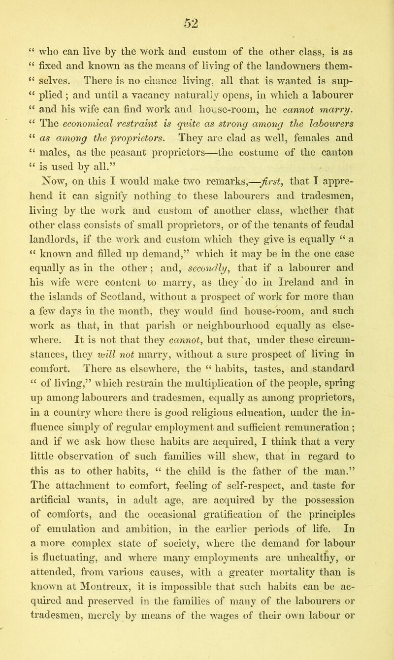 “ who can live by the work and custom of the other class, is as “ fixed and known as the means of living of the landowners them- selves. There is no chance living, all that is wanted is sup- plied; and until a vacancy naturally opens, in which a labourer “ and his wife can find work and house-room, he cannot marry. The economical restraint is quite as strong among the labourers “ as among the proprietors. They are clad as well, females and “ males, as the peasant proprietors—the costume of the canton “ is used by all.” Now, on this I would make two remarks,—first, that I appre- hend it can signify nothing to these labourers and tradesmen, living by the work and custom of another class, whether that other class consists of small proprietors, or of the tenants of feudal landlords, if the work and custom which they give is equally “ a “ known and filled up demand,” which it may be in the one case equally as in the other ; and, secondly, that if a labourer and his wife were content to marry, as they do in Ireland and in the islands of Scotland, without a prospect of work for more than a few days in the month, they would find house-room, and such work as that, in that parish or neighbourhood equally as else- where. It is not that they cannot, but that, under these circum- stances, they will not marry, without a sure prospect of living in comfort. There as elsewhere, the “ habits, tastes, and standard “ of living,” which restrain the multiplication of the people, spring up among labourers and tradesmen, equally as among proprietors, in a country where there is good religious education, under the in- fluence simply of regular employment and sufficient remuneration ; and if we ask how these habits are acquired, I think that a very little observation of such families will shew, that in regard to this as to other habits, ‘‘ the child is the father of the man.” The attachment to comfort, feeling of self-respect, and taste for artificial wants, in adult age, are acquired by the possession of comforts, and the occasional gratification of the principles of emulation and ambition, in the earlier periods of life. In a more complex state of society, where the demand for labour is fluctuating, and where many emploj^ments are unhealthy, or attended, from various causes, with a greater mortality than is known at Montreux, it is impossible that such habits can be ac- quired and preserved in the families of many of the labourers or tradesmen, merely by means of the wages of their own labour or